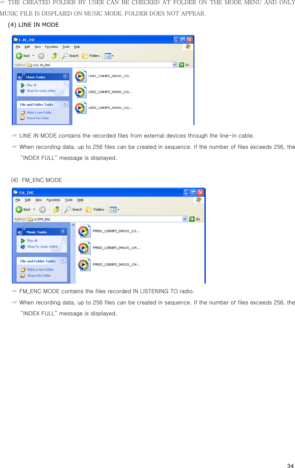 34 ☞ THE CREATED FOLDER BY USER CAN BE CHECKED AT FOLDER ON THE MODE  MENU  AND  ONLY MUSIC FILE IS DISPLAIED ON MUSIC MODE. FOLDER DOES NOT APPEAR. (4) LINE IN MODE  ☞ LINE IN MODE contains the recorded files from external devices through the line-in cable. ☞ When recording data, up to 256 files can be created in sequence. If the number of files exceeds 256, the “INDEX FULL” message is displayed.    (4)  FM_ENC MODE  ☞ FM_ENC MODE contains the files recorded IN LISTENING TO radio.   ☞ When recording data, up to 256 files can be created in sequence. If the number of files exceeds 256, the “INDEX FULL” message is displayed. 