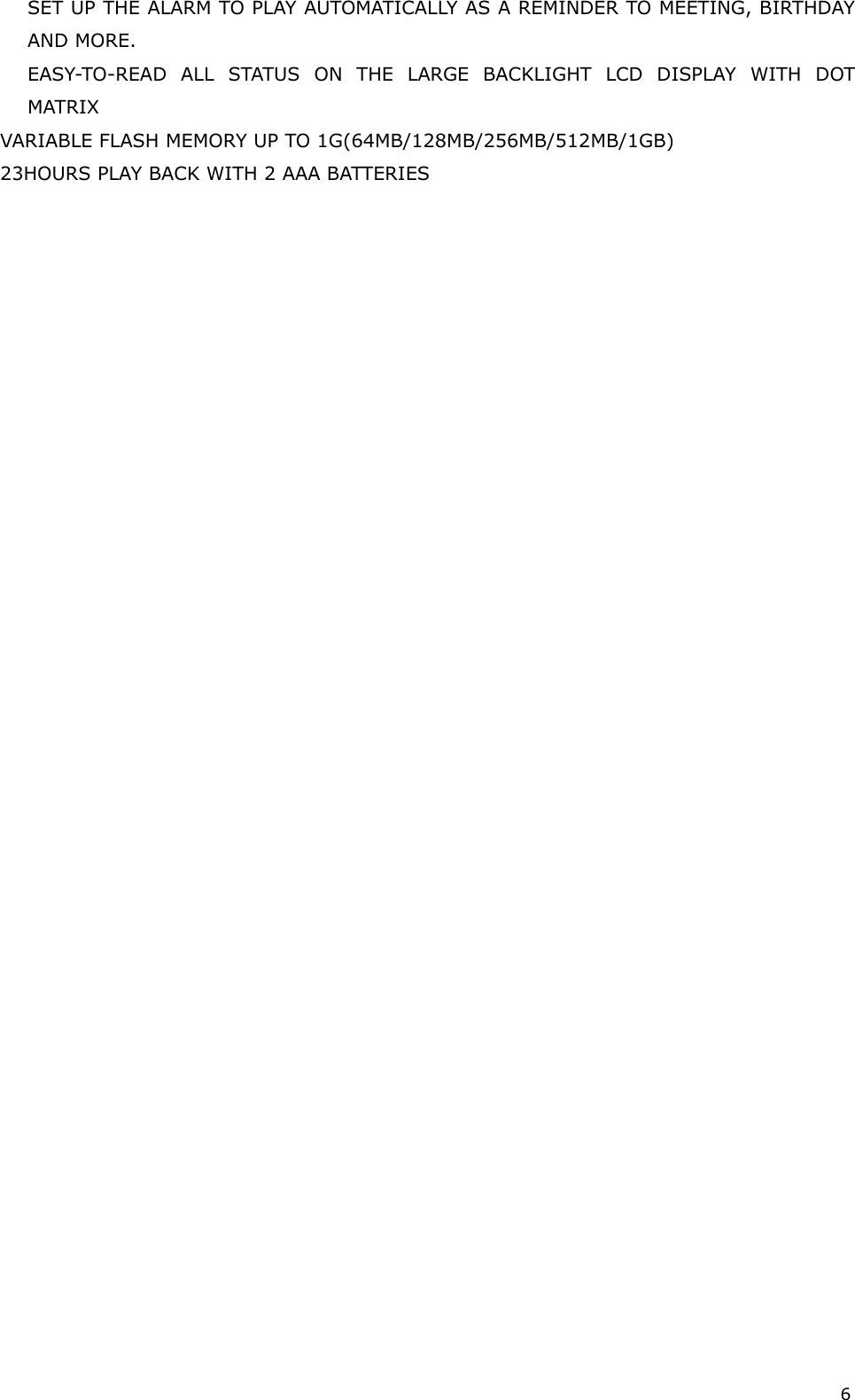 6 SET UP THE ALARM TO PLAY AUTOMATICALLY AS A REMINDER TO MEETING, BIRTHDAY AND MORE. EASY-TO-READ ALL STATUS ON THE LARGE BACKLIGHT LCD DISPLAY WITH DOT MATRIX VARIABLE FLASH MEMORY UP TO 1G(64MB/128MB/256MB/512MB/1GB) 23HOURS PLAY BACK WITH 2 AAA BATTERIES                                    