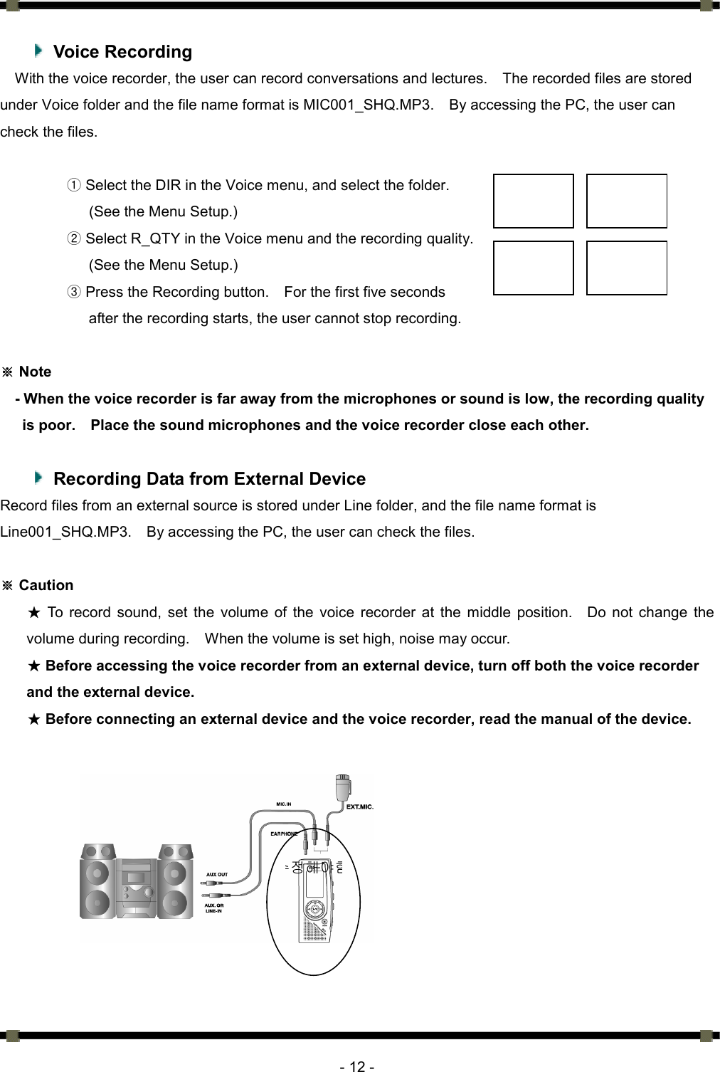      - 12 -   Voice Recording With the voice recorder, the user can record conversations and lectures.    The recorded files are stored under Voice folder and the file name format is MIC001_SHQ.MP3.    By accessing the PC, the user can check the files.    ① Select the DIR in the Voice menu, and select the folder.   (See the Menu Setup.) ② Select R_QTY in the Voice menu and the recording quality. (See the Menu Setup.) ③ Press the Recording button.    For the first five seconds after the recording starts, the user cannot stop recording.     Note※ - When the voice recorder is far away from the microphones or sound is low, the recording quality is poor.    Place the sound microphones and the voice recorder close each other.    Recording Data from External Device Record files from an external source is stored under Line folder, and the file name format is Line001_SHQ.MP3.    By accessing the PC, the user can check the files.    ※ Caution ★ To record sound, set the volume of the voice recorder at the middle position.   Do not change the volume during recording.    When the volume is set high, noise may occur.   ★ Before accessing the voice recorder from an external device, turn off both the voice recorder and the external device.   ★ Before connecting an external device and the voice recorder, read the manual of the device.       수정해야함