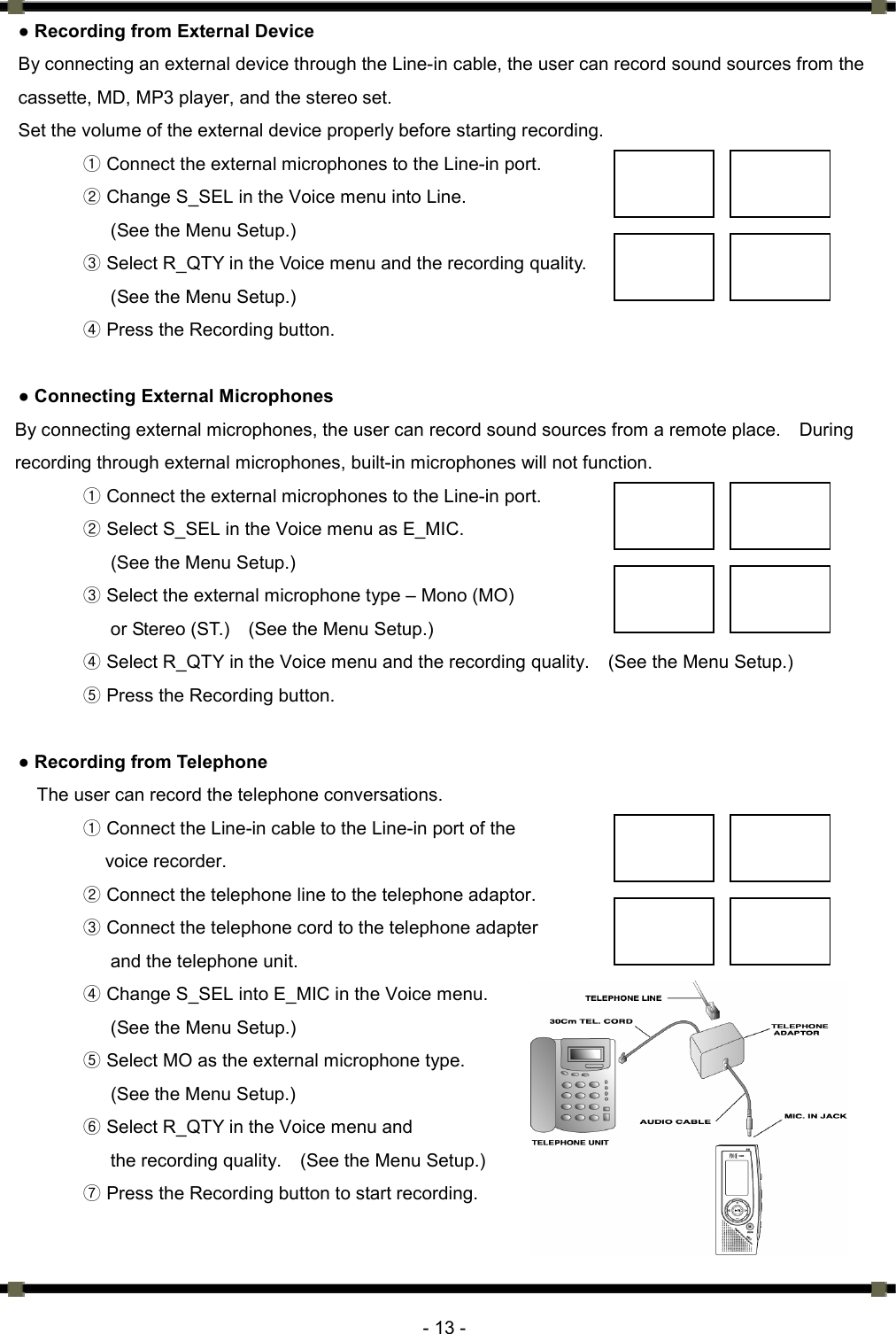      - 13 - ● Recording from External Device  By connecting an external device through the Line-in cable, the user can record sound sources from the cassette, MD, MP3 player, and the stereo set.   Set the volume of the external device properly before starting recording.   ① Connect the external microphones to the Line-in port.   ② Change S_SEL in the Voice menu into Line. (See the Menu Setup.) ③ Select R_QTY in the Voice menu and the recording quality. (See the Menu Setup.) ④ Press the Recording button.    ● Connecting External Microphones By connecting external microphones, the user can record sound sources from a remote place.    During recording through external microphones, built-in microphones will not function.   ① Connect the external microphones to the Line-in port.   ② Select S_SEL in the Voice menu as E_MIC.     (See the Menu Setup.) ③ Select the external microphone type – Mono (MO)   or Stereo (ST.)    (See the Menu Setup.) ④ Select R_QTY in the Voice menu and the recording quality.    (See the Menu Setup.) ⑤ Press the Recording button.  ● Recording from Telephone The user can record the telephone conversations.    Conn①ect the Line-in cable to the Line-in port of the   voice recorder.   ② Connect the telephone line to the telephone adaptor.   ③ Connect the telephone cord to the telephone adapter   and the telephone unit.   ④ Change S_SEL into E_MIC in the Voice menu.   (See the Menu Setup.) ⑤ Select MO as the external microphone type.   (See the Menu Setup.)  Select R_QTY in the ⑥Voice menu and   the recording quality.    (See the Menu Setup.)  Press the Recording button to start recording. ⑦ 