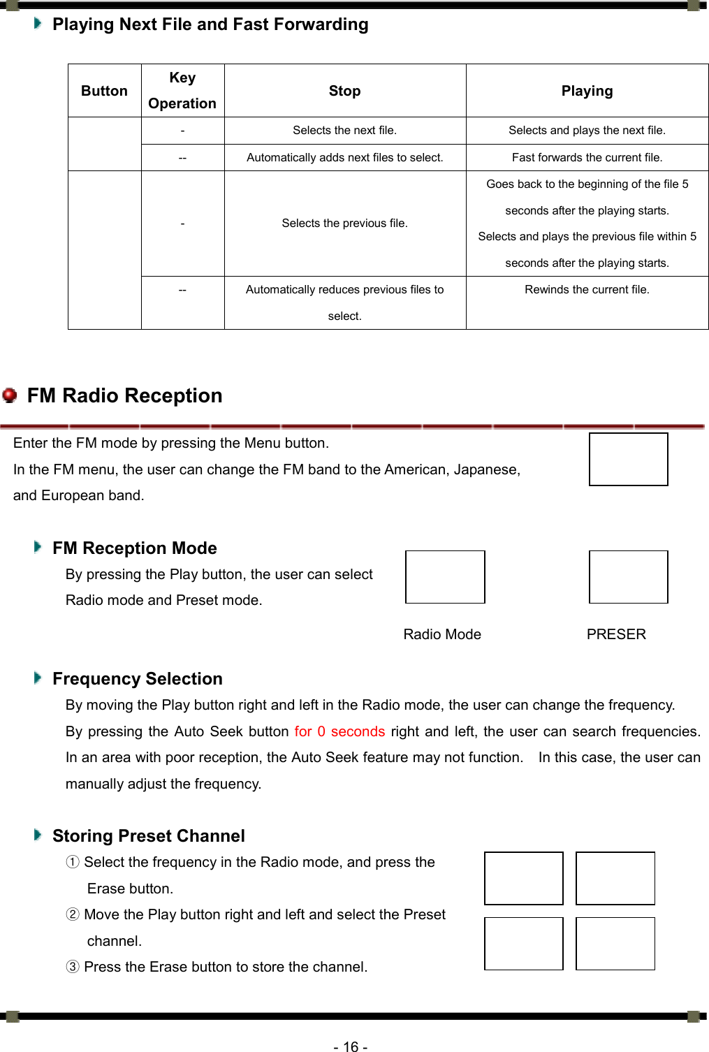      - 16 -   Playing Next File and Fast Forwarding  Button  Key Operation  Stop Playing -  Selects the next file.    Selects and plays the next file.    --  Automatically adds next files to select.    Fast forwards the current file.   - Selects the previous file.  Goes back to the beginning of the file 5 seconds after the playing starts. Selects and plays the previous file within 5 seconds after the playing starts.  --  Automatically reduces previous files to select.  Rewinds the current file.       FM Radio Reception Enter the FM mode by pressing the Menu button.   In the FM menu, the user can change the FM band to the American, Japanese,   and European band.      FM Reception Mode By pressing the Play button, the user can select   Radio mode and Preset mode.      Frequency Selection By moving the Play button right and left in the Radio mode, the user can change the frequency. By pressing the Auto Seek button for 0 seconds right and left, the user can search frequencies.  In an area with poor reception, the Auto Seek feature may not function.    In this case, the user can manually adjust the frequency.      Storing Preset Channel ① Select the frequency in the Radio mode, and press the   Erase button.   ② Move the Play button right and left and select the Preset channel.  ③ Press the Erase button to store the channel.   PRESER Radio Mode 