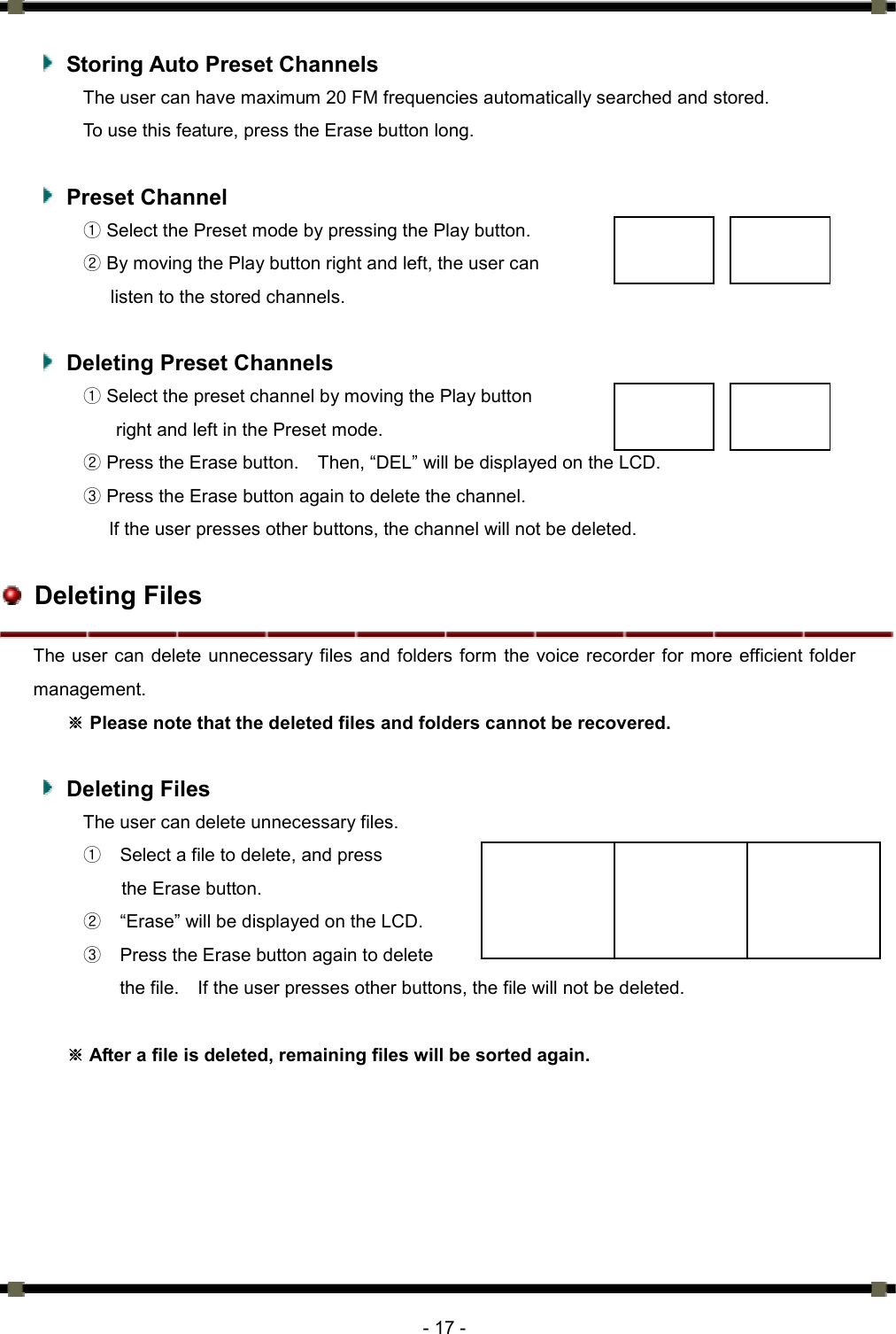      - 17 -   Storing Auto Preset Channels The user can have maximum 20 FM frequencies automatically searched and stored.   To use this feature, press the Erase button long.     Preset Channel ① Select the Preset mode by pressing the Play button.   ② By moving the Play button right and left, the user can   listen to the stored channels.      Deleting Preset Channels ① Select the preset channel by moving the Play button   right and left in the Preset mode.   ② Press the Erase button.    Then, “DEL” will be displayed on the LCD.   ③ Press the Erase button again to delete the channel.   If the user presses other buttons, the channel will not be deleted.     Deleting Files The user can delete unnecessary files and folders form the voice recorder for more efficient folder management.   Please note that the deleted files and folders cannot be※ recovered.     Deleting Files The user can delete unnecessary files.   ①    Select a file to delete, and press   the Erase button.   ②    “Erase” will be displayed on the LCD.   ③    Press the Erase button again to delete   the file.    If the user presses other buttons, the file will not be deleted.     After a file is deleted, remaining files will be sorted again. ※ 