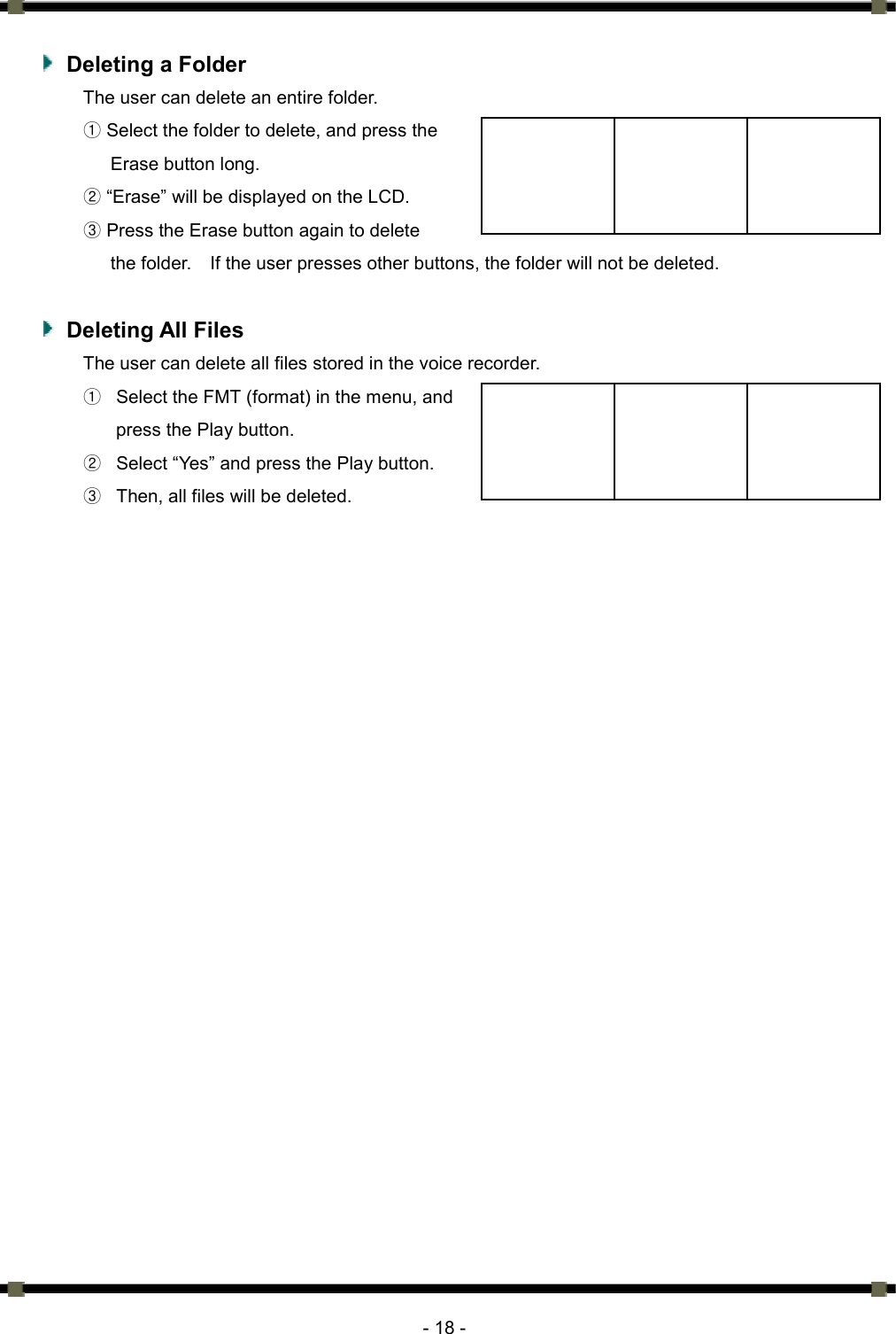      - 18 -    Deleting a Folder The user can delete an entire folder.   ① Select the folder to delete, and press the   Erase button long.   ② “Erase” will be displayed on the LCD.   ③ Press the Erase button again to delete   the folder.    If the user presses other buttons, the folder will not be deleted.     Deleting All Files The user can delete all files stored in the voice recorder.   ①  Select the FMT (format) in the menu, and   press the Play button.   ②  Select “Yes” and press the Play button.   ③  Then, all files will be deleted.    