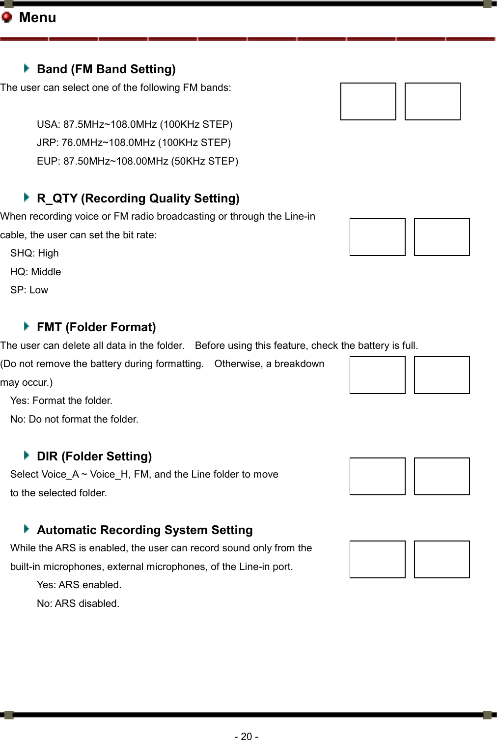      - 20 -  Menu    Band (FM Band Setting) The user can select one of the following FM bands:    USA: 87.5MHz~108.0MHz (100KHz STEP) JRP: 76.0MHz~108.0MHz (100KHz STEP) EUP: 87.50MHz~108.00MHz (50KHz STEP)    R_QTY (Recording Quality Setting) When recording voice or FM radio broadcasting or through the Line-in   cable, the user can set the bit rate: SHQ: High   HQ: Middle SP: Low    FMT (Folder Format) The user can delete all data in the folder.    Before using this feature, check the battery is full.   (Do not remove the battery during formatting.    Otherwise, a breakdown   may occur.)   Yes: Format the folder.   No: Do not format the folder.      DIR (Folder Setting) Select Voice_A ~ Voice_H, FM, and the Line folder to move   to the selected folder.      Automatic Recording System Setting   While the ARS is enabled, the user can record sound only from the   built-in microphones, external microphones, of the Line-in port.   Yes: ARS enabled.   No: ARS disabled.    