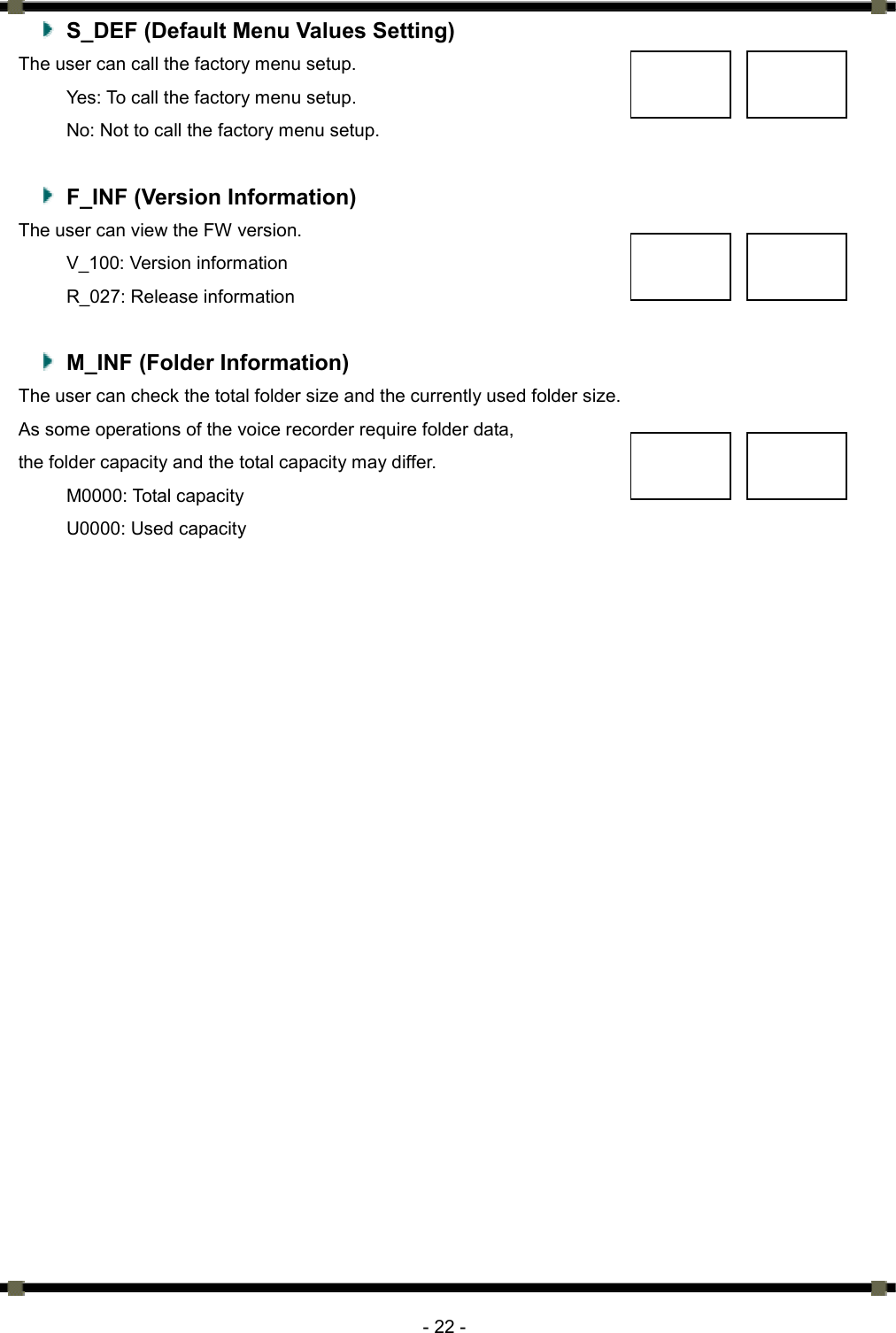      - 22 -   S_DEF (Default Menu Values Setting) The user can call the factory menu setup.   Yes: To call the factory menu setup.   No: Not to call the factory menu setup.      F_INF (Version Information) The user can view the FW version.   V_100: Version information R_027: Release information    M_INF (Folder Information) The user can check the total folder size and the currently used folder size.   As some operations of the voice recorder require folder data,   the folder capacity and the total capacity may differ.   M0000: Total capacity U0000: Used capacity 