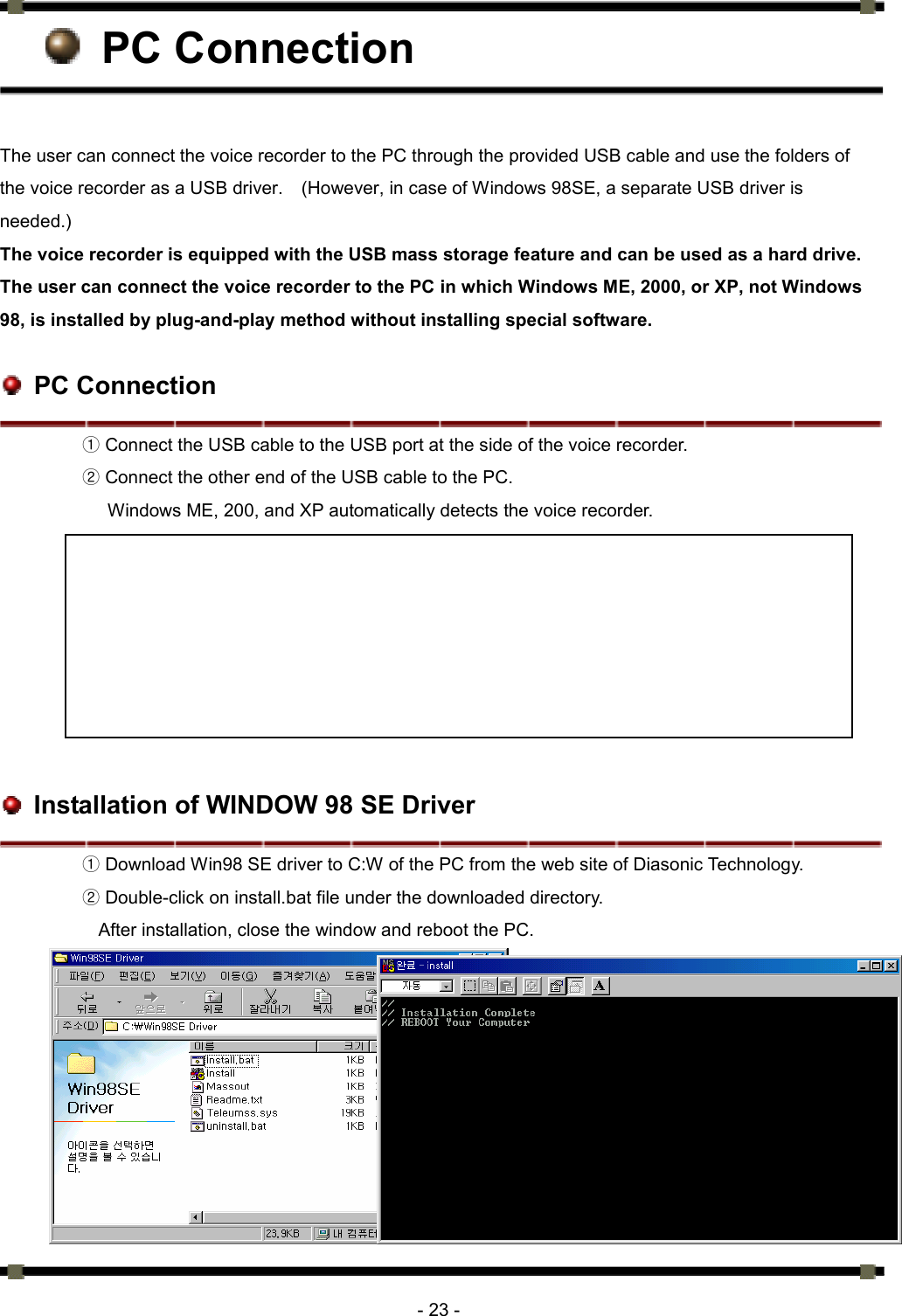      - 23 -  PC Connection  The user can connect the voice recorder to the PC through the provided USB cable and use the folders of the voice recorder as a USB driver.    (However, in case of Windows 98SE, a separate USB driver is needed.) The voice recorder is equipped with the USB mass storage feature and can be used as a hard drive. The user can connect the voice recorder to the PC in which Windows ME, 2000, or XP, not Windows 98, is installed by plug-and-play method without installing special software.     PC Connection ① Connect the USB cable to the USB port at the side of the voice recorder.   ② Connect the other end of the USB cable to the PC.   Windows ME, 200, and XP automatically detects the voice recorder.             Installation of WINDOW 98 SE Driver ① Download Win98 SE driver to C:W of the PC from the web site of Diasonic Technology.   ② Double-click on install.bat file under the downloaded directory.   After installation, close the window and reboot the PC.            