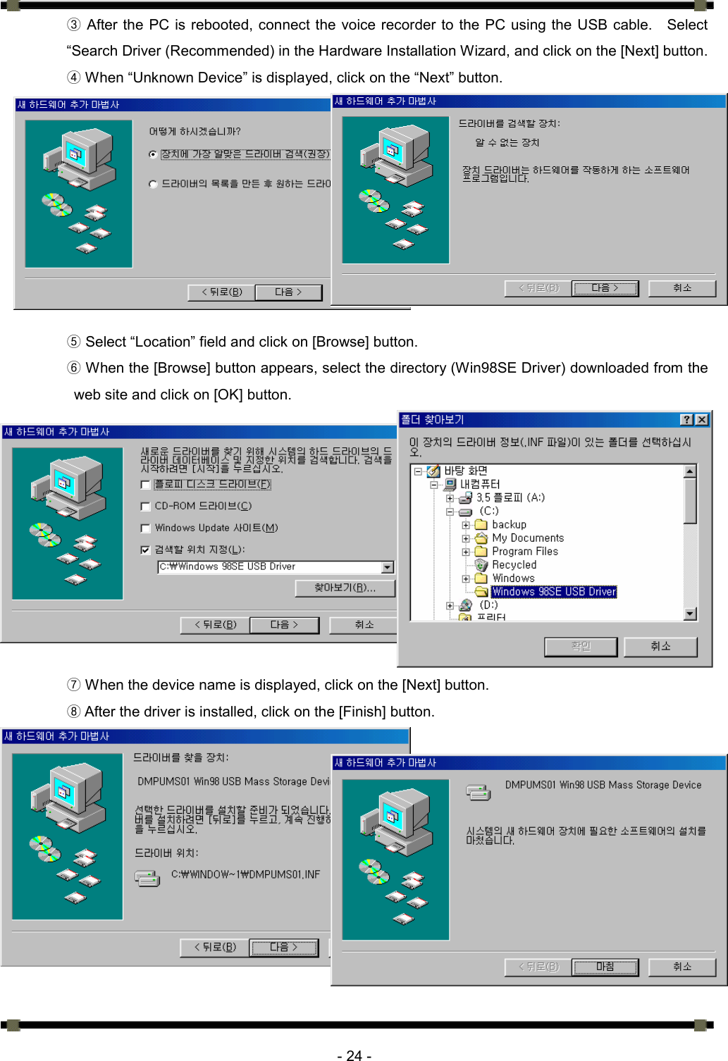     - 24 - ③ After the PC is rebooted, connect the voice recorder to the PC using the USB cable.    Select “Search Driver (Recommended) in the Hardware Installation Wizard, and click on the [Next] button. ④ When “Unknown Device” is displayed, click on the “Next” button.            ⑤ Select “Location” field and click on [Browse] button.  When the [Browse] button appears, select the directory (Win98SE Driver) downloaded from the ⑥web site and click on [OK] button.              When the device name is displayed, click on the [Next] button.⑦  After the⑧ driver is installed, click on the [Finish] button.           