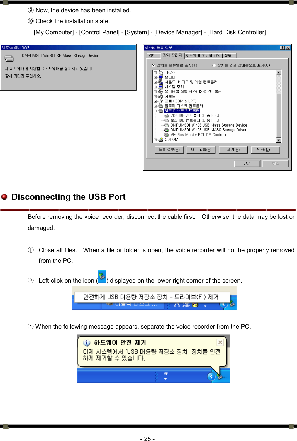      - 25 -  Now, the device has been installed. ⑨  Check the installation state. ⑩ [My Computer] - [Control Panel] - [System] - [Device Manager] - [Hard Disk Controller]                  Disconnecting the USB Port Before removing the voice recorder, disconnect the cable first.    Otherwise, the data may be lost or damaged.   ①  Close all files.    When a file or folder is open, the voice recorder will not be properly removed from the PC. ②  Left-click on the icon ( ) displayed on the lower-right corner of the screen.      ④ When the following message appears, separate the voice recorder from the PC.     