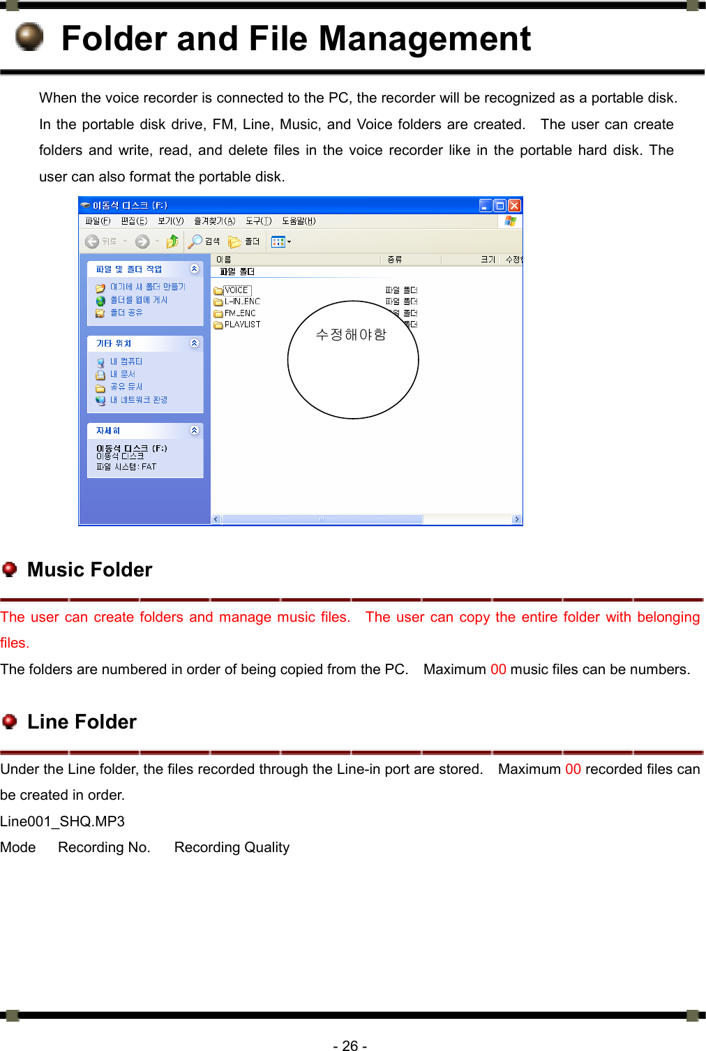      - 26 -   Folder and File Management When the voice recorder is connected to the PC, the recorder will be recognized as a portable disk. In the portable disk drive, FM, Line, Music, and Voice folders are created.    The user can create folders and write, read, and delete files in the voice recorder like in the portable hard disk. The user can also format the portable disk.                  Music Folder The user can create folders and manage music files.  The user can copy the entire folder with belonging files.  The folders are numbered in order of being copied from the PC.    Maximum 00 music files can be numbers.     Line Folder Under the Line folder, the files recorded through the Line-in port are stored.    Maximum 00 recorded files can be created in order.   Line001_SHQ.MP3 Mode  Recording No.  Recording Quality  수정해야함