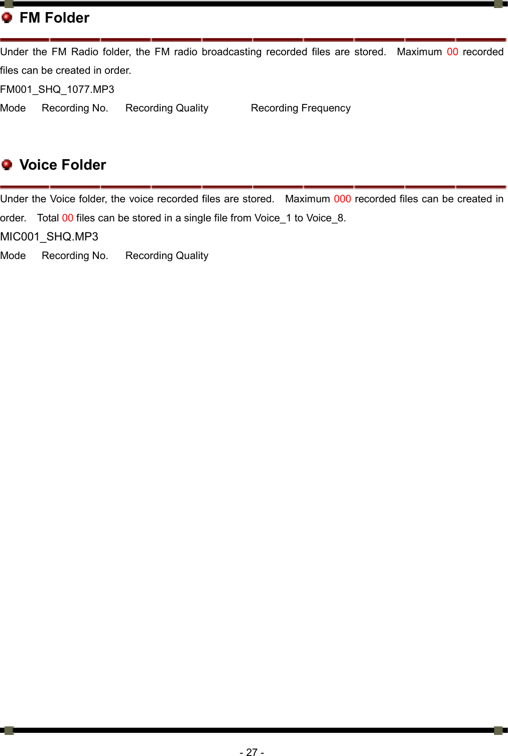      - 27 -  FM Folder Under the FM Radio folder, the FM radio broadcasting recorded files are stored.  Maximum 00 recorded files can be created in order.   FM001_SHQ_1077.MP3 Mode  Recording No.  Recording Quality   Recording Frequency    Voice Folder Under the Voice folder, the voice recorded files are stored.    Maximum 000 recorded files can be created in order.  Total 00 files can be stored in a single file from Voice_1 to Voice_8. MIC001_SHQ.MP3 Mode  Recording No.  Recording Quality 