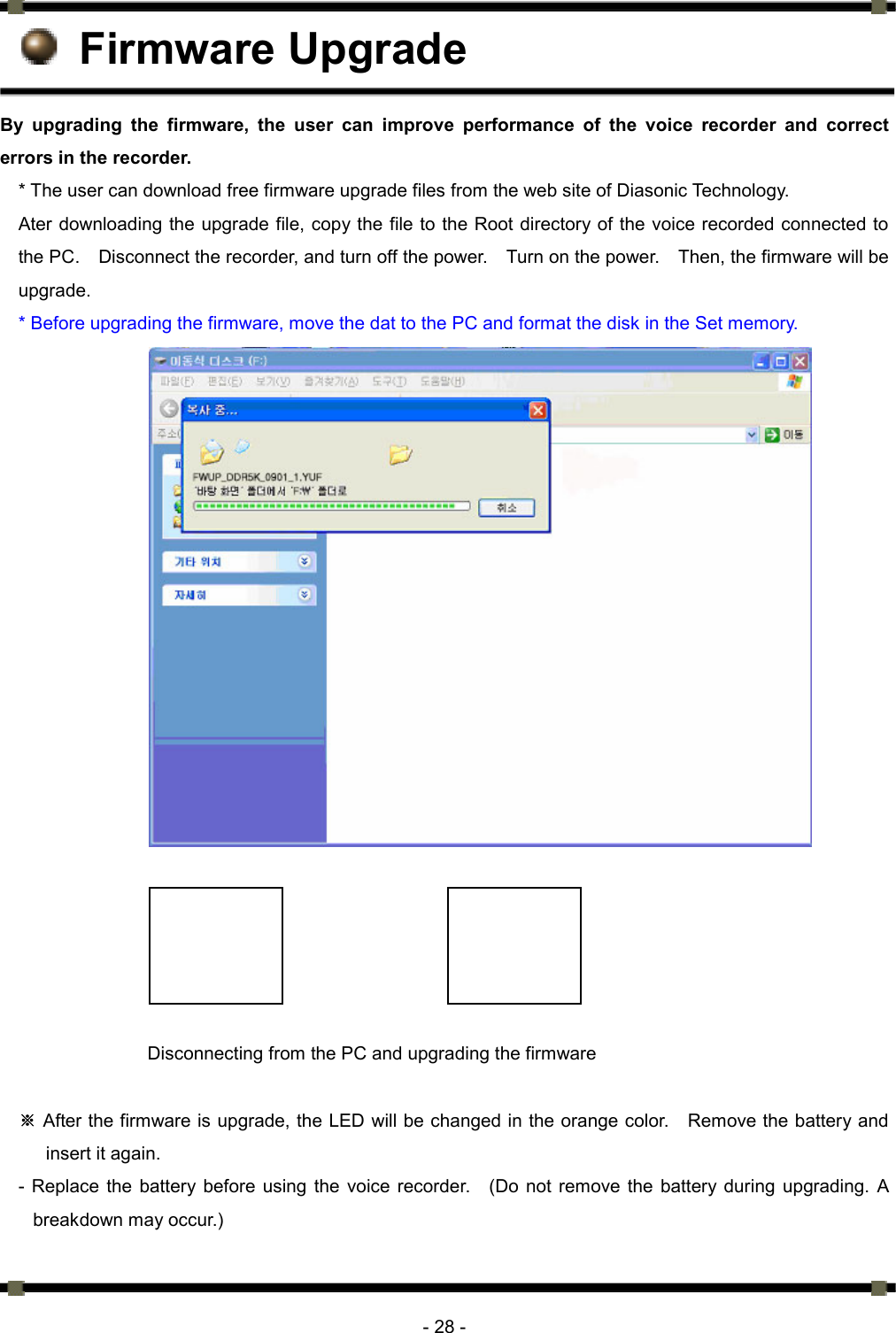     - 28 -  Firmware Upgrade By upgrading the firmware, the user can improve performance of the voice recorder and correct errors in the recorder.   * The user can download free firmware upgrade files from the web site of Diasonic Technology. Ater downloading the upgrade file, copy the file to the Root directory of the voice recorded connected to the PC.    Disconnect the recorder, and turn off the power.    Turn on the power.    Then, the firmware will be upgrade.  * Before upgrading the firmware, move the dat to the PC and format the disk in the Set memory.                         Disconnecting from the PC and upgrading the firmware     ※After the firmware is upgrade, the LED will be changed in the orange color.    Remove the battery and insert it again.   - Replace the battery before using the voice recorder.   (Do not remove the battery during upgrading. A breakdown may occur.)    