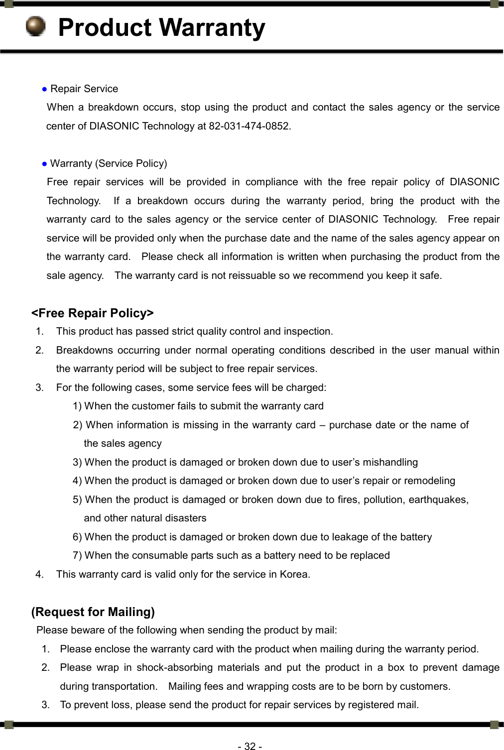      - 32 -  Product Warranty  ● Repair Service   When a breakdown occurs, stop using the product and contact the sales agency or the service center of DIASONIC Technology at 82-031-474-0852.    ● Warranty (Service Policy) Free repair services will be provided in compliance with the free repair policy of DIASONIC Technology.  If a breakdown occurs during the warranty period, bring the product with the warranty card to the sales agency or the service center of DIASONIC Technology.  Free repair service will be provided only when the purchase date and the name of the sales agency appear on the warranty card.    Please check all information is written when purchasing the product from the sale agency.    The warranty card is not reissuable so we recommend you keep it safe.    &lt;Free Repair Policy&gt; 1.  This product has passed strict quality control and inspection.   2.  Breakdowns occurring under normal operating conditions described in the user manual within the warranty period will be subject to free repair services.   3.  For the following cases, some service fees will be charged:   1) When the customer fails to submit the warranty card 2) When information is missing in the warranty card – purchase date or the name of the sales agency                   3) When the product is damaged or broken down due to user’s mishandling                   4) When the product is damaged or broken down due to user’s repair or remodeling                   5) When the product is damaged or broken down due to fires, pollution, earthquakes, and other natural disasters                   6) When the product is damaged or broken down due to leakage of the battery                   7) When the consumable parts such as a battery need to be replaced 4.  This warranty card is valid only for the service in Korea.           (Request for Mailing) Please beware of the following when sending the product by mail: 1.  Please enclose the warranty card with the product when mailing during the warranty period.   2.  Please wrap in shock-absorbing materials and put the product in a box to prevent damage during transportation.    Mailing fees and wrapping costs are to be born by customers. 3.  To prevent loss, please send the product for repair services by registered mail. 
