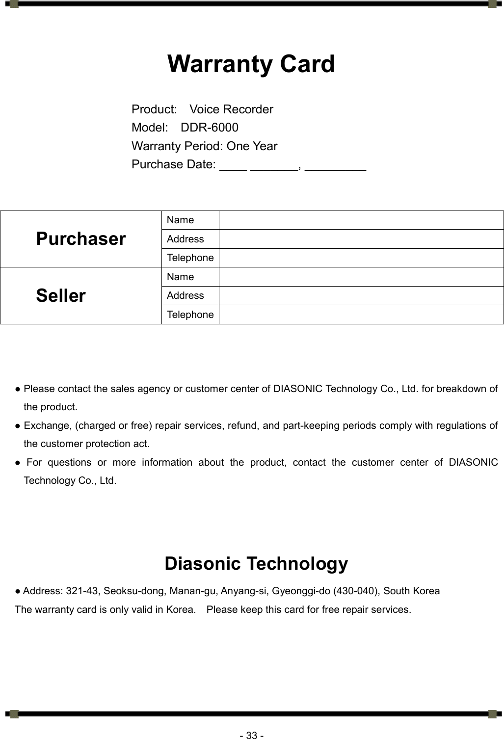      - 33 -  Warranty Card  Product:  Voice Recorder Model:  DDR-6000 Warranty Period: One Year Purchase Date: ____ _______, _________   Name   Address   Purchaser Telephone  Name   Address   Seller Telephone     ● Please contact the sales agency or customer center of DIASONIC Technology Co., Ltd. for breakdown of the product.   ● Exchange, (charged or free) repair services, refund, and part-keeping periods comply with regulations of the customer protection act.   ● For questions or more information about the product, contact the customer center of DIASONIC Technology Co., Ltd.    Diasonic Technology ● Address: 321-43, Seoksu-dong, Manan-gu, Anyang-si, Gyeonggi-do (430-040), South Korea The warranty card is only valid in Korea.    Please keep this card for free repair services.   