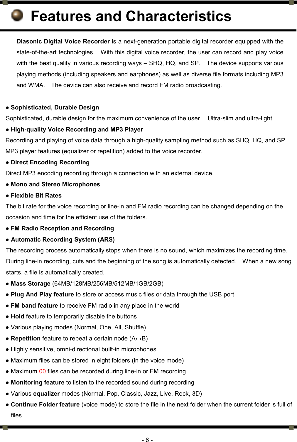      - 6 -  Features and Characteristics Diasonic Digital Voice Recorder is a next-generation portable digital recorder equipped with the state-of-the-art technologies.    With this digital voice recorder, the user can record and play voice with the best quality in various recording ways – SHQ, HQ, and SP.    The device supports various playing methods (including speakers and earphones) as well as diverse file formats including MP3 and WMA.    The device can also receive and record FM radio broadcasting.  ● Sophisticated, Durable Design   Sophisticated, durable design for the maximum convenience of the user.    Ultra-slim and ultra-light.   ● High-quality Voice Recording and MP3 Player Recording and playing of voice data through a high-quality sampling method such as SHQ, HQ, and SP.   MP3 player features (equalizer or repetition) added to the voice recorder. ● Direct Encoding Recording     Direct MP3 encoding recording through a connection with an external device. ● Mono and Stereo Microphones ● Flexible Bit Rates The bit rate for the voice recording or line-in and FM radio recording can be changed depending on the occasion and time for the efficient use of the folders. ● FM Radio Reception and Recording   ● Automatic Recording System (ARS)   The recording process automatically stops when there is no sound, which maximizes the recording time.   During line-in recording, cuts and the beginning of the song is automatically detected.    When a new song starts, a file is automatically created. ● Mass Storage (64MB/128MB/256MB/512MB/1GB/2GB) ● Plug And Play feature to store or access music files or data through the USB port ● FM band feature to receive FM radio in any place in the world ● Hold feature to temporarily disable the buttons   ● Various playing modes (Normal, One, All, Shuffle) ● Repetition feature to repeat a certain node (A↔B) ● Highly sensitive, omni-directional built-in microphones ● Maximum files can be stored in eight folders (in the voice mode) ● Maximum 00 files can be recorded during line-in or FM recording.   ● Monitoring feature to listen to the recorded sound during recording ● Various equalizer modes (Normal, Pop, Classic, Jazz, Live, Rock, 3D) ● Continue Folder feature (voice mode) to store the file in the next folder when the current folder is full of files 