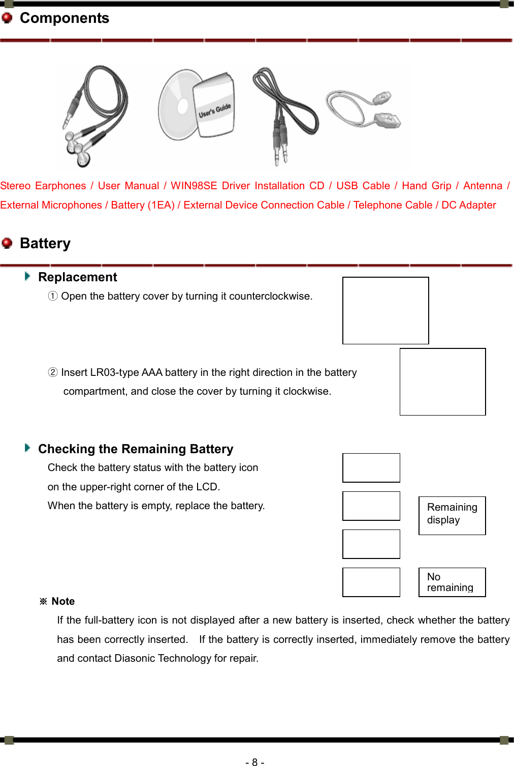      - 8 -  Components        Stereo Earphones / User Manual / WIN98SE Driver Installation CD / USB Cable / Hand Grip / Antenna / External Microphones / Battery (1EA) / External Device Connection Cable / Telephone Cable / DC Adapter   Battery  Replacement  ① Open the battery cover by turning it counterclockwise.    ② Insert LR03-type AAA battery in the right direction in the battery   compartment, and close the cover by turning it clockwise.       Checking the Remaining Battery Check the battery status with the battery icon   on the upper-right corner of the LCD.   When the battery is empty, replace the battery.        Note※ If the full-battery icon is not displayed after a new battery is inserted, check whether the battery has been correctly inserted.    If the battery is correctly inserted, immediately remove the battery and contact Diasonic Technology for repair.    Remaining display No remaining