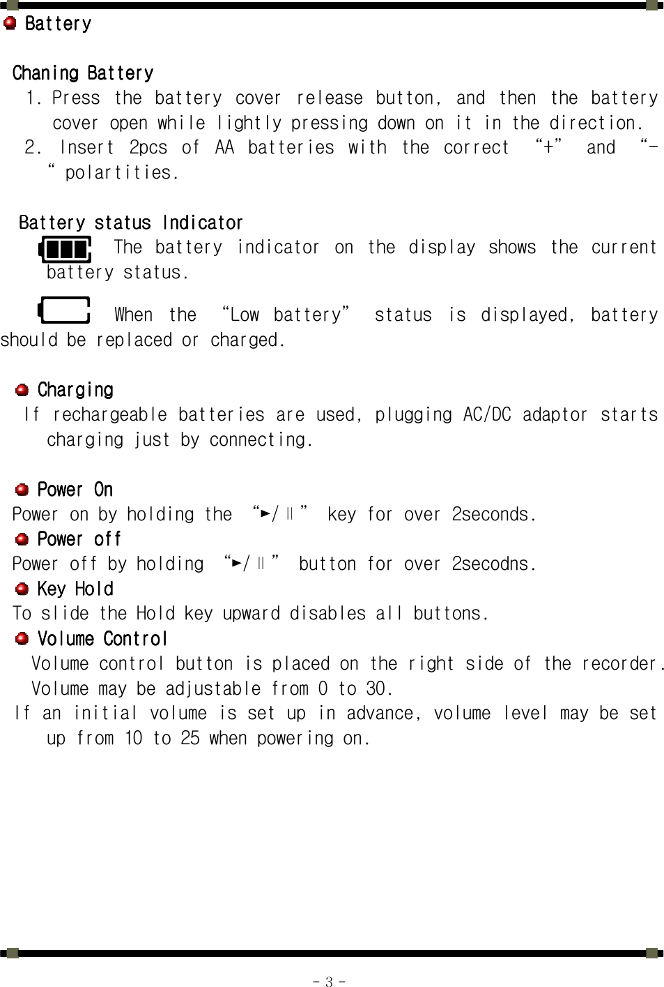      - 3 -     BatteryBatteryBatteryBattery        Chaning BatteryChaning BatteryChaning BatteryChaning Battery    1. Press  the  battery  cover  release  button,  and  then  the  battery cover open while lightly pressing down on it in the direction. 2.  Insert  2pcs  of  AA  batteries  with  the  correct  “+”  and  “-“ polartities.     Battery status IndicatorBattery status IndicatorBattery status IndicatorBattery status Indicator    The  battery  indicator  on  the  display  shows  the  current battery status.    When  the  “Low  battery”  status  is  displayed,  battery should be replaced or charged.      ChargingChargingChargingCharging     If rechargeable batteries are used, plugging AC/DC adaptor starts charging just by connecting.        Power OnPower OnPower OnPower On    Power on by holding the “►/∥” key for over 2seconds.     Power offPower offPower offPower off    Power off by holding “►/∥” button for over 2secodns.     Key HoldKey HoldKey HoldKey Hold    To slide the Hold key upward disables all buttons.     Volume ControlVolume ControlVolume ControlVolume Control    Volume control button is placed on the right side of the recorder. Volume may be adjustable from 0 to 30. If an initial volume is set up in advance, volume level may be set up from 10 to 25 when powering on.  
