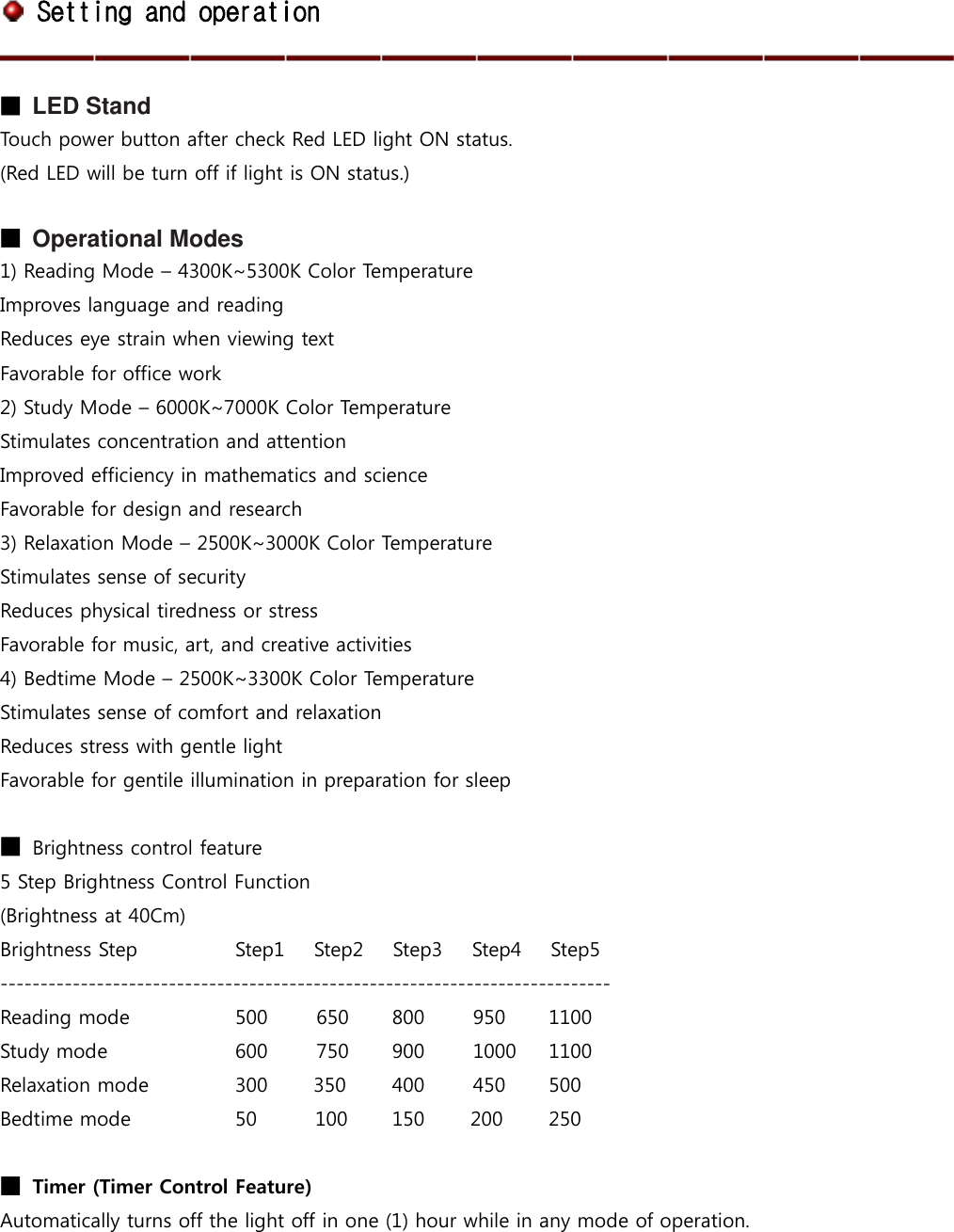  Setting and operation  ■ LED Stand Touch power button after check Red LED light ON status. (Red LED will be turn off if light is ON status.)  ■ Operational Modes 1) Reading Mode – 4300K~5300K Color Temperature Improves language and reading Reduces eye strain when viewing text Favorable for office work 2) Study Mode – 6000K~7000K Color Temperature Stimulates concentration and attention Improved efficiency in mathematics and science Favorable for design and research 3) Relaxation Mode – 2500K~3000K Color Temperature Stimulates sense of security Reduces physical tiredness or stress Favorable for music, art, and creative activities 4) Bedtime Mode – 2500K~3300K Color Temperature Stimulates sense of comfort and relaxation Reduces stress with gentle light Favorable for gentile illumination in preparation for sleep  ■ Brightness control feature   5 Step Brightness Control Function (Brightness at 40Cm) Brightness Step      Step1      Step2      Step3      Step4      Step5 ---------------------------------------------------------------------------- Reading mode      500          650  800          950  1100 Study mode             600          750  900          1000  1100           Relaxation mode      300 350  400          450  500 Bedtime mode    50            100  150 200 250  ■ Timer (Timer Control Feature) Automatically turns off the light off in one (1) hour while in any mode of operation.   