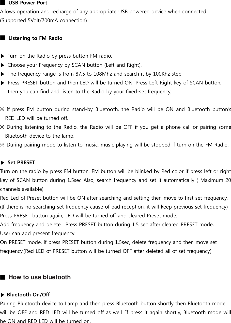 ■ USB Power Port Allows operation and recharge of any appropriate USB powered device when connected. (Supported 5Volt/700mA connection)  ■ Listening to FM Radio  ▶ Turn on the Radio by press button FM radio.   ▶ Choose your Frequency by SCAN button (Left and Right). ▶ The frequency range is from 87.5 to 108Mhz and search it by 100Khz step.   ▶ Press PRESET button and then LED will be turned ON. Press Left-Right key of SCAN button, then you can find and listen to the Radio by your fixed-set frequency.  ※  If  press  FM  button  during  stand-by  Bluetooth,  the  Radio  will  be  ON  and  Bluetooth  button’s RED LED will be turned off. ※  During  listening to the Radio, the Radio will be OFF if you get a phone call or pairing some Bluetooth device to the lamp. ※  During pairing mode to listen to music, music playing will be stopped if turn on the FM Radio.  ▶  Set PRESET Turn on the radio by press FM button. FM button will be blinked by Red color if press left or right key of SCAN button during 1.5sec Also, search frequency and set it automatically ( Maximum 20 channels available). Red Led of Preset button will be ON after searching and setting then move to first set frequency. (If there is no searching set frequency cause of bad reception, it will keep previous set frequency) Press PRESET button again, LED will be turned off and cleared Preset mode. Add frequency and delete : Press PRESET button during 1.5 sec after cleared PRESET mode, User can add present frequency. On PRESET mode, if press PRESET button during 1.5sec, delete frequency and then move set frequency.(Red LED of PRESET button will be turned OFF after deleted all of set frequency)   ■ How to use bluetooth  ▶ Bluetooth On/Off Pairing Bluetooth device to Lamp and then press Bluetooth button shortly then Bluetooth mode will be OFF and RED LED will be turned off as well. If press it again shortly, Bluetooth mode will be ON and RED LED will be turned on.   