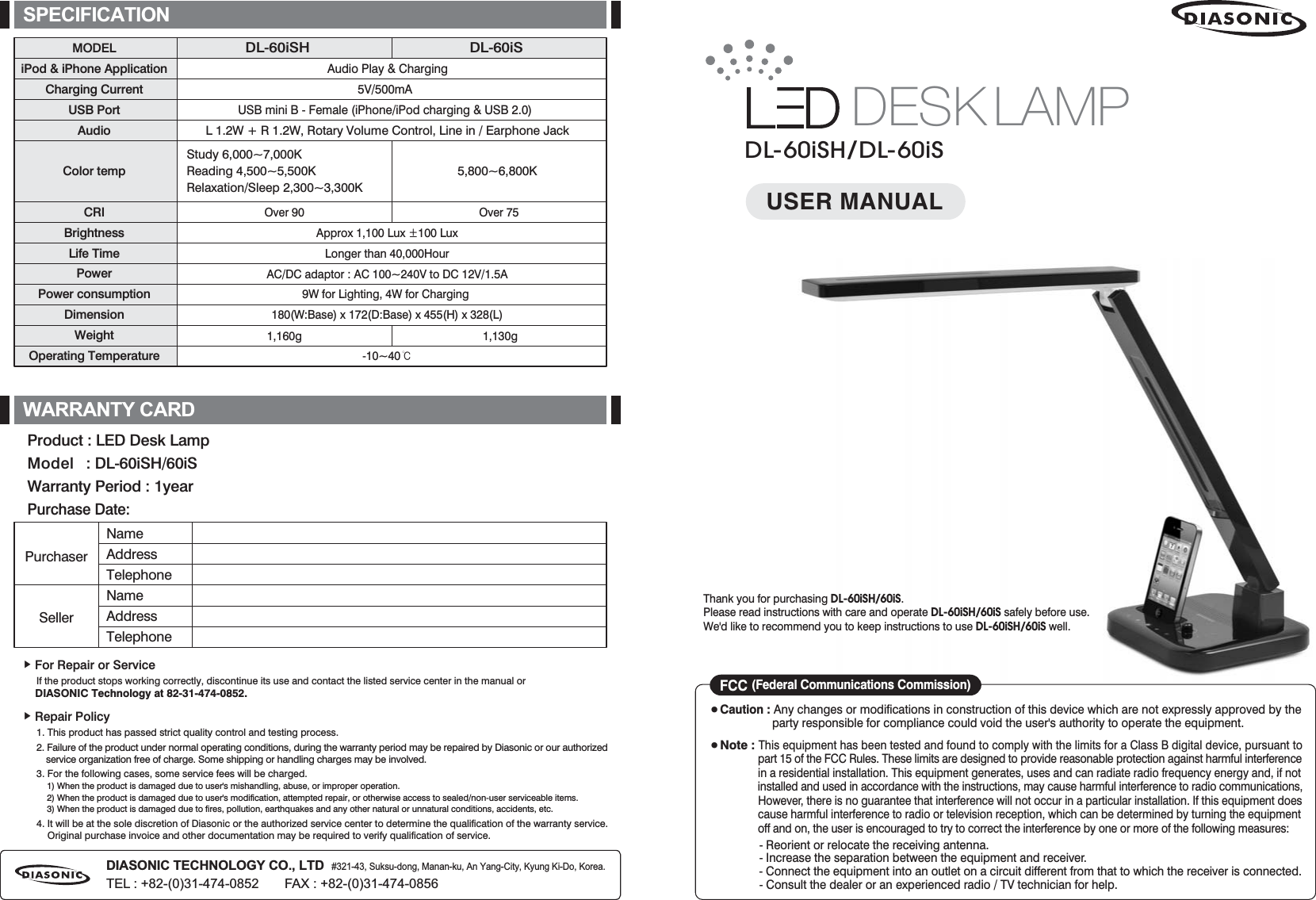 DIASONIC TECHNOLOGY CO., LTD   #321-43, Suksu-dong, Manan-ku, An Yang-City, Kyung Ki-Do, Korea.TEL : +82-(0)31-474-0852       FAX : +82-(0)31-474-0856Audio Play &amp; Charging5V/500mAUSB mini B - Female (iPhone/iPod charging &amp; USB 2.0)Approx 1,100 Lux ·100 LuxLonger than 40,000HourAC/DC adaptor : AC 100~240V to DC 12V/1.5A9W for Lighting, 4W for Charging 180(W:Base) x 172(D:Base) x 455(H) x 328(L)-10~40୅MODELiPod &amp; iPhone ApplicationCharging CurrentUSB PortAudioColor tempCRIBrightnessLife TimePowerPower consumptionDimensionWeightOperating TemperatureDL-60iSH DL-60iSL 1.2W + R 1.2W, Rotary Volume Control, Line in / Earphone Jack1,160g 1,130gOver 90 Over 75SPECIFICATIONඖGFor Repair or Service      If the product stops working correctly, discontinue its use and contact the listed service center in the manual or     DIASONIC Technology at 82-31-474-0852.ඖGRepair Policy     1. This product has passed strict quality control and testing process.     2. Failure of the product under normal operating conditions, during the warranty period may be repaired by Diasonic or our authorized          service organization free of charge. Some shipping or handling charges may be involved.     3. For the following cases, some service fees will be charged.          1) When the product is damaged due to user&apos;s mishandling, abuse, or improper operation.          2) When the product is damaged due to user&apos;s modification, attempted repair, or otherwise access to sealed/non-user serviceable items.          3) When the product is damaged due to fires, pollution, earthquakes and any other natural or unnatural conditions, accidents, etc.      4. It will be at the sole discretion of Diasonic or the authorized service center to determine the qualification of the warranty service.           Original purchase invoice and other documentation may be required to verify qualification of service.Product : LED Desk LampModel   : DL-60iSH/60iSWarranty Period : 1yearPurchase Date:PurchaserNameAddressTelephoneNameAddressTelephoneSellerWARRANTY CARDStudy 6,000~7,000KReading 4,500~5,500KRelaxation/Sleep 2,300~3,300K5,800~6,800KDESK LAMPDL-60iSH/DL-60iSUSER MANUALThank you for purchasing DL-60iSH/60iS. Please read instructions with care and operate DL-60iSH/60iS safely before use. We&apos;d like to recommend you to keep instructions to use DL-60iSH/60iS well.̻GCaution : Any changes or modifications in construction of this device which are not expressly approved by the                    party responsible for compliance could void the user&apos;s authority to operate the equipment.̻GNote : This equipment has been tested and found to comply with the limits for a Class B digital device, pursuant to                 part 15 of the FCC Rules. These limits are designed to provide reasonable protection against harmful interference                 in a residential installation. This equipment generates, uses and can radiate radio frequency energy and, if not                 installed and used in accordance with the instructions, may cause harmful interference to radio communications,                However, there is no guarantee that interference will not occur in a particular installation. If this equipment does                 cause harmful interference to radio or television reception, which can be determined by turning the equipment                 off and on, the user is encouraged to try to correct the interference by one or more of the following measures:               - Reorient or relocate the receiving antenna.               - Increase the separation between the equipment and receiver.               - Connect the equipment into an outlet on a circuit different from that to which the receiver is connected.               - Consult the dealer or an experienced radio / TV technician for help.FCC (Federal Communications Commission)