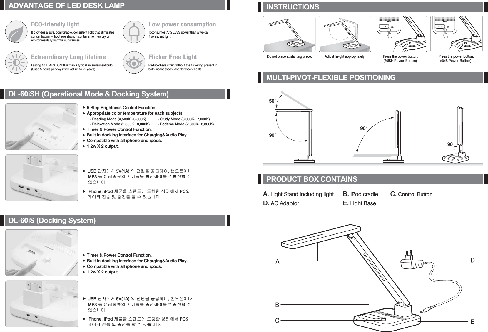 Press the power button.(60iSH Srzhu#Exwwrq) Press the power button.(60iS Srzhu#Exwwrq) A. Light Stand including light D. AC AdaptorB. iPod cradle E. Light BaseC. Control Button INSTRUCTIONSMULTI-PIVOT-FLEXIBLE POSITIONINGPRODUCT BOX CONTAINSADVANTAGE OF LED DESK LAMPDL-60iSH (Operational Mode &amp; Docking System)Do not place at slanting place. Adjust height appropriately.90¶90¶90¶50¶ඖG5 Step Brightness Control Function. ඖGAppropriate color temperature for each subjects.        - Reading Mode (4,500K~5,500K)            - Study Mode (6,000K~7,000K)         - Relaxation Mode (2,300K~3,300K)        - Bedtime Mode (2,300K~3,300K) ඖGTimer &amp; Power Control Function.ඖGBuilt in docking interface for Charging&amp;Audio Play.ඖGCompatible with all iphone and ipods.ඖG1.2w X 2 output.ECO-friendly lightIt provides a safe, comfortable, consistent light that stimulates concentration without eye strain. It contains no mercury or environmentally harmful substances. Low power consumptionIt consumes 75% LESS power than a typical fluorescent light.Extraordinary Long lifetimeLasting 40 TIMES LONGER than a typical incandescent bulb.(Used 5 hours per day it will last up to 22 years)Flicker Free LightReduced eye strain without the flickering present in both incandescent and florescent lights.ඖ USB ␜㣄㜄㉐ 5V(1A) 㢌 㤸㠄㡸 ḩἽ䚌㜠, 䚬☐䔤㢨⇌      MP3 ☥ 㜠⤠㦹⪌㢌 ὤὤ☘㡸 㻝㤸䀴㢨⽈⦐ 㻝㤸䚔 ㍌      㢼㏩⏼␘. ඖ iPhone, iPod 㥐䖼㡸 ㏘䈔☐㜄 ⓸䇭䚐 ㇵ䈐㜄㉐ PC㝴      ⒤㢨䇴 㤸㋕ ⵃ 㻝㤸㡸 䚔 ㍌ 㢼㏩⏼␘. DL-60iS (Docking System)ඖGTimer &amp; Power Control Function.ඖGBuilt in docking interface for Charging&amp;Audio Play.ඖGCompatible with all iphone and ipods.ඖG1.2w X 2 output.ඖ USB ␜㣄㜄㉐ 5V(1A) 㢌 㤸㠄㡸 ḩἽ䚌㜠, 䚬☐䔤㢨⇌      MP3 ☥ 㜠⤠㦹⪌㢌 ὤὤ☘㡸 㻝㤸䀴㢨⽈⦐ 㻝㤸䚔 ㍌      㢼㏩⏼␘. ඖ iPhone, iPod 㥐䖼㡸 ㏘䈔☐㜄 ⓸䇭䚐 ㇵ䈐㜄㉐ PC㝴      ⒤㢨䇴 㤸㋕ ⵃ 㻝㤸㡸 䚔 ㍌ 㢼㏩⏼␘. 