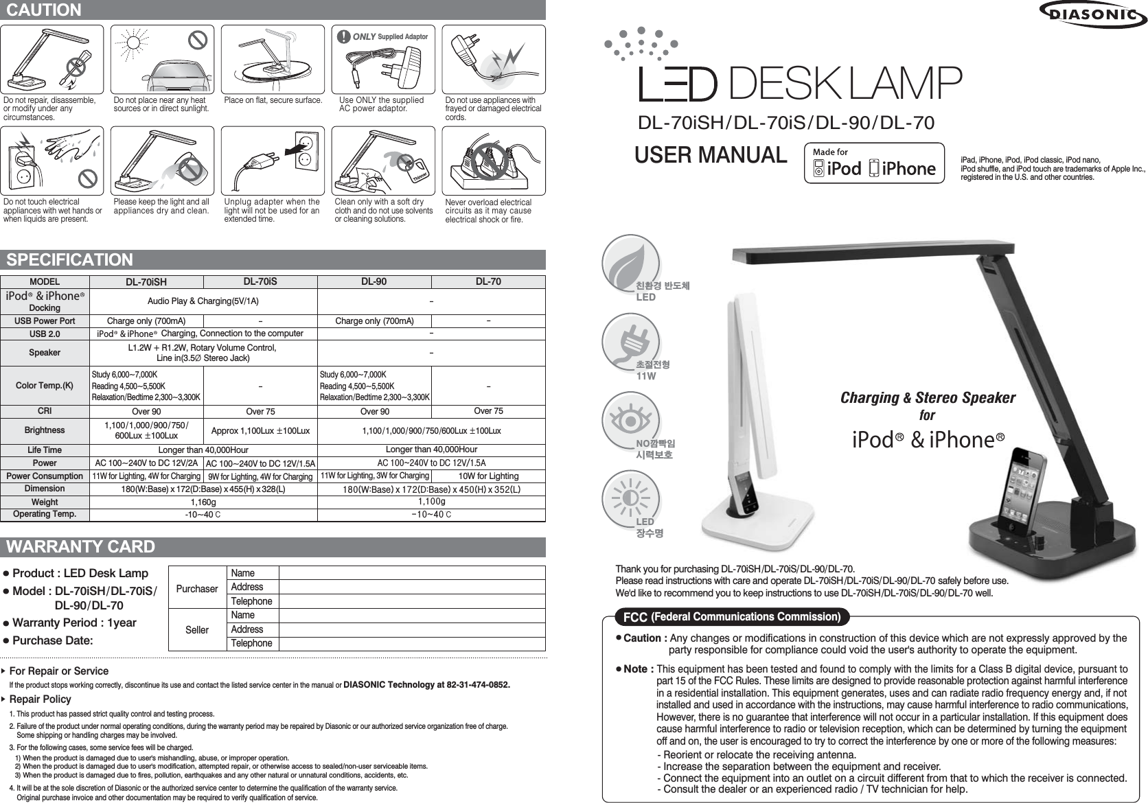 DL-70iSH/DL-70iS/DL-90/DL-70Do not repair, disassemble, or modify under any circumstances.Do not place near any heat sources or in direct sunlight.Place on flat, secure surface. Use ONLY the supplied AC power adaptor.Do not use appliances with frayed or damaged electrical cords.̻ Product : LED Desk Lamp̻ Model : DL-70iSH/DL-70iS/                 DL-90/DL-70̻ Warranty Period : 1year̻ Purchase Date:   PurchaserSellerNameAddressTelephoneNameAddressTelephoneඖGFor Repair or Service      If the product stops working correctly, discontinue its use and contact the listed service center in the manual or DIASONIC Technology at 82-31-474-0852.ඖGRepair Policy     1. This product has passed strict quality control and testing process.     2. Failure of the product under normal operating conditions, during the warranty period may be repaired by Diasonic or our authorized service organization free of charge.          Some shipping or handling charges may be involved.     3. For the following cases, some service fees will be charged.        1) When the product is damaged due to user&apos;s mishandling, abuse, or improper operation.        2) When the product is damaged due to user&apos;s modification, attempted repair, or otherwise access to sealed/non-user serviceable items.        3) When the product is damaged due to fires, pollution, earthquakes and any other natural or unnatural conditions, accidents, etc.      4. It will be at the sole discretion of Diasonic or the authorized service center to determine the qualification of the warranty service.           Original purchase invoice and other documentation may be required to verify qualification of service.CAUTIONSPECIFICATIONWARRANTY CARDDo not touch electrical appliances with wet hands or when liquids are present.Please keep the light and all appliances dry and clean.Unplug adapter when the light will not be used for an extended time.Clean only with a soft dry cloth and do not use solvents or cleaning solutions.Never overload electrical circuits as it may cause electrical shock or fire.MODELDockingUSB Power PortUSB 2.0SpeakerColor Temp.(K)CRIBrightnessLife TimePowerPower ConsumptionDimensionWeightOperating Temp.DL-70iSH DL-70iS DL-90 DL-70Study 6,000~7,000KReading 4,500~5,500KRelaxation/Bedtime 2,300~3,300KStudy 6,000~7,000KReading 4,500~5,500KRelaxation/Bedtime 2,300~3,300KAudio Play &amp; Charging(5V/1A)Charge only (700mA)Over 901,100/ 1,000 / 900 /750/600Lux ·100LuxAC 100~240V to DC 12V/2A11W for Lighting, 4W for ChargingCharge only (700mA)Over 9011W for Lighting, 3W for Charging---1,100/ 1,000 / 900 /750/600Lux ·100LuxLonger than 40,000HourDF#433573Y#wr#GF#45Y2418D4;3+Z=Edvh, { 4:5+G=Edvh, { 783+K, { 685+O,4/433j04373୅--Over 7510W for LightingL1.2W + R1.2W, Rotary Volume Control, Line in(3.5Þ Stereo Jack)Longer than 40,000Hour180(W:Base) x 172(D:Base) x 455(H) x 328(L)1,160g-10~40୅iPod    &amp; iPhoneDESK LAMPiPod    &amp; iPhoneCharging, Connection to the computer--Over 75Approx 1,100Lux ·100LuxAC 100~240V to DC 12V/1.5A9W for Lighting, 4W for ChargingUSER MANUAL㍆㭂ᆧ#ℂ᢮㆞OHGㇲⳲⳮ㫿44ZQRፆ⍋Ɱ⟆ᴏ⇞㬢OHGⲏ✂ὯiPad, iPhone, iPod, iPod classic, iPod nano, iPod shuffle, and iPod touch are trademarks of Apple Inc., registered in the U.S. and other countries.Charging &amp; Stereo SpeakerforiPod    &amp; iPhone̻GCaution : Any changes or modifications in construction of this device which are not expressly approved by the                    party responsible for compliance could void the user&apos;s authority to operate the equipment.̻GNote : This equipment has been tested and found to comply with the limits for a Class B digital device, pursuant to                 part 15 of the FCC Rules. These limits are designed to provide reasonable protection against harmful interference                 in a residential installation. This equipment generates, uses and can radiate radio frequency energy and, if not                 installed and used in accordance with the instructions, may cause harmful interference to radio communications,                However, there is no guarantee that interference will not occur in a particular installation. If this equipment does                 cause harmful interference to radio or television reception, which can be determined by turning the equipment                 off and on, the user is encouraged to try to correct the interference by one or more of the following measures:               - Reorient or relocate the receiving antenna.               - Increase the separation between the equipment and receiver.               - Connect the equipment into an outlet on a circuit different from that to which the receiver is connected.               - Consult the dealer or an experienced radio / TV technician for help.FCC (Federal Communications Commission)Thank you for purchasing DL-70iSH/DL-70iS/DL-90/DL-70. Please read instructions with care and operate DL-70iSH/DL-70iS/DL-90/DL-70 safely before use. We&apos;d like to recommend you to keep instructions to use DL-70iSH/DL-70iS/DL-90/DL-70 well.ONLY Supplied Adaptor 