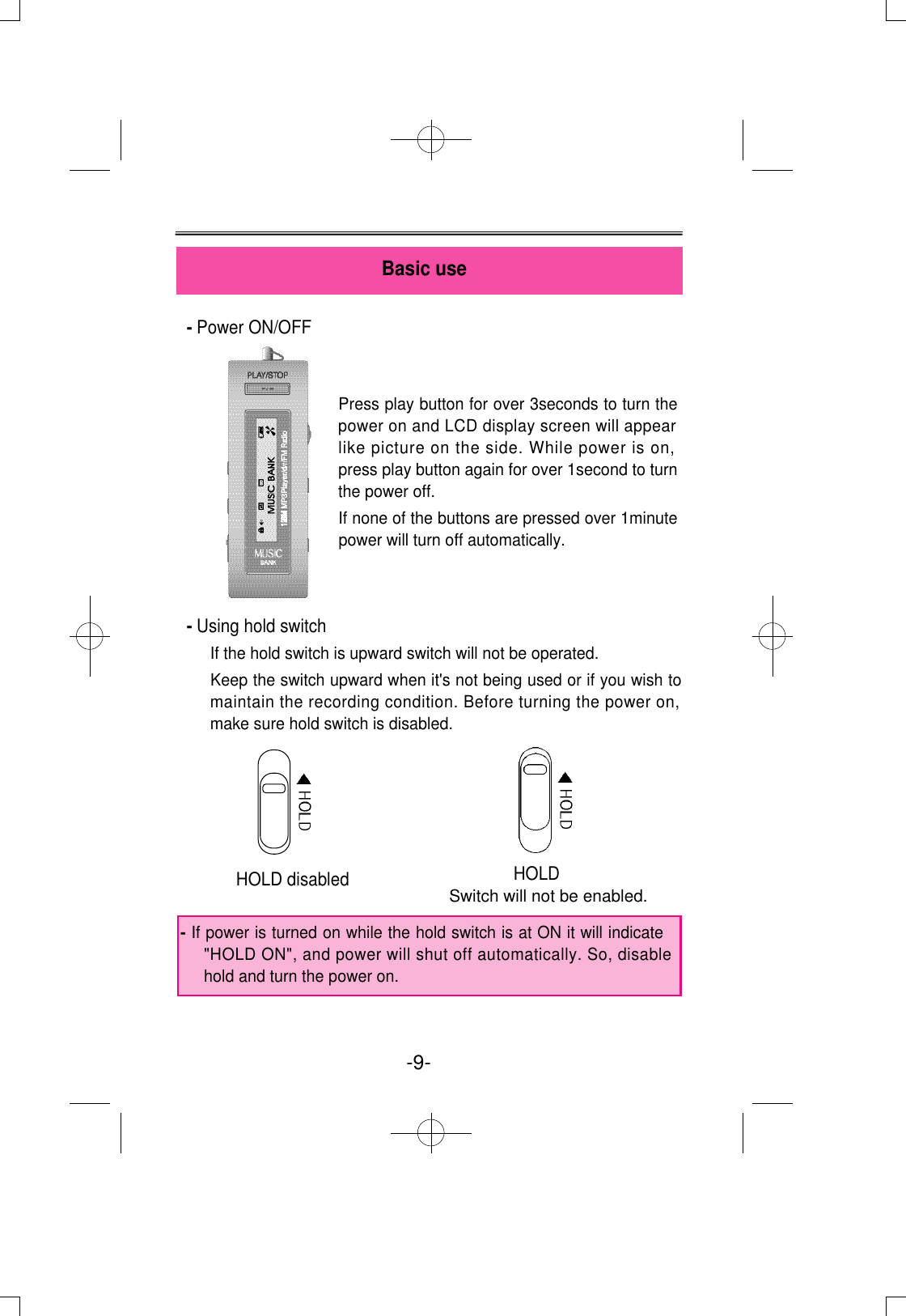 - Power ON/OFF- Using hold switchIf the hold switch is upward switch will not be operated. Keep the switch upward when it&apos;s not being used or if you wish tomaintain the recording condition. Before turning the power on,make sure hold switch is disabled.Basic use-9- HOLD disabled HOLDSwitch will not be enabled.Press play button for over 3seconds to turn thepower on and LCD display screen will appearlike picture on the side. While power is on,press play button again for over 1second to turnthe power off. If none of the buttons are pressed over 1minutepower will turn off automatically.- If power is turned on while the hold switch is at ON it will indicate&quot;HOLD ON&quot;, and power will shut off automatically. So, disablehold and turn the power on. 