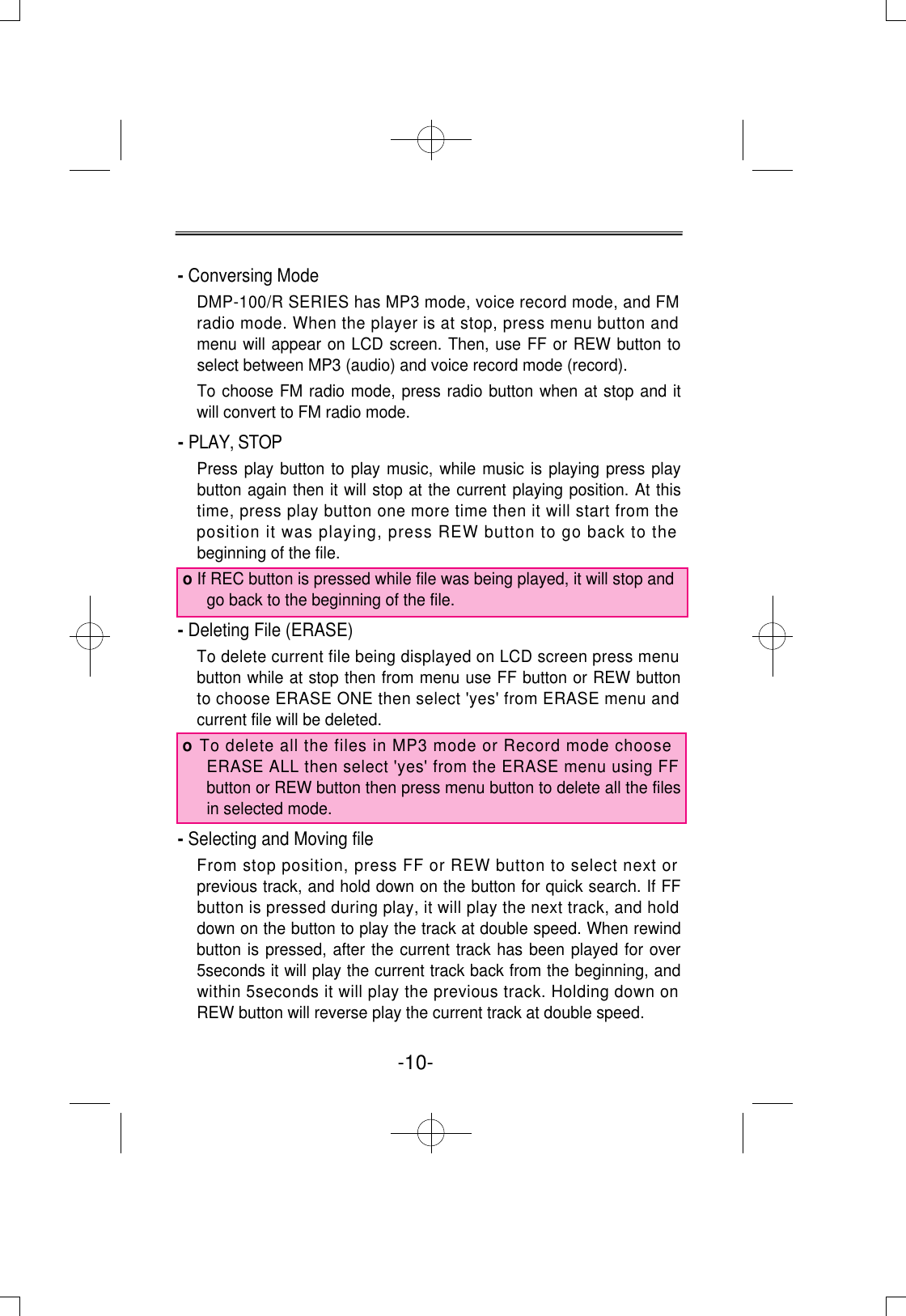 - Conversing ModeDMP-100/R SERIES has MP3 mode, voice record mode, and FMradio mode. When the player is at stop, press menu button andmenu will appear on LCD screen. Then, use FF or REW button toselect between MP3 (audio) and voice record mode (record).To choose FM radio mode, press radio button when at stop and itwill convert to FM radio mode.- PLAY, STOPPress play button to play music, while music is playing press playbutton again then it will stop at the current playing position. At thistime, press play button one more time then it will start from theposition it was playing, press REW button to go back to thebeginning of the file. o If REC button is pressed while file was being played, it will stop andgo back to the beginning of the file.- Deleting File (ERASE)To delete current file being displayed on LCD screen press menubutton while at stop then from menu use FF button or REW buttonto choose ERASE ONE then select &apos;yes&apos; from ERASE menu andcurrent file will be deleted. o To delete all the files in MP3 mode or Record mode chooseERASE ALL then select &apos;yes&apos; from the ERASE menu using FFbutton or REW button then press menu button to delete all the filesin selected mode.- Selecting and Moving fileFrom stop position, press FF or REW button to select next orprevious track, and hold down on the button for quick search. If FFbutton is pressed during play, it will play the next track, and holddown on the button to play the track at double speed. When rewindbutton is pressed, after the current track has been played for over5seconds it will play the current track back from the beginning, andwithin 5seconds it will play the previous track. Holding down onREW button will reverse play the current track at double speed.-10- 