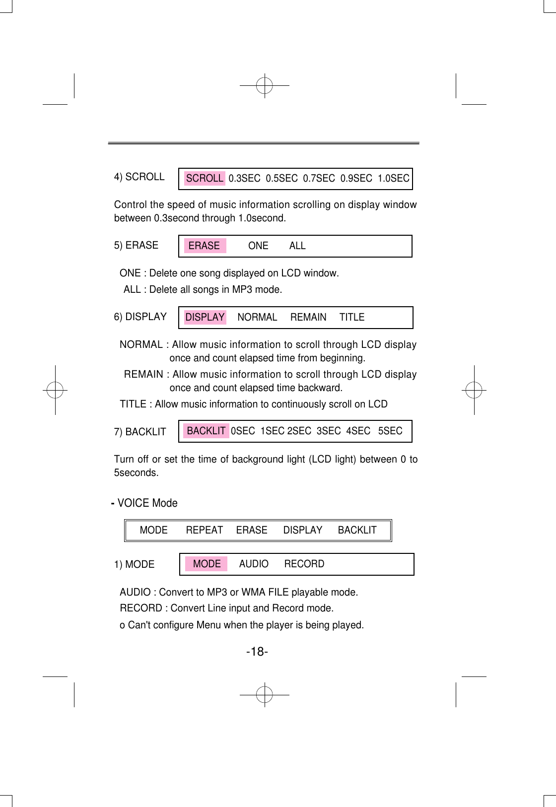 -18-4) SCROLL Control the speed of music information scrolling on display windowbetween 0.3second through 1.0second.5) ERASE ONE : Delete one song displayed on LCD window.ALL : Delete all songs in MP3 mode.6) DISPLAYNORMAL : Allow music information to scroll through LCD displayonce and count elapsed time from beginning.REMAIN : Allow music information to scroll through LCD displayonce and count elapsed time backward.TITLE : Allow music information to continuously scroll on LCD7) BACKLITTurn off or set the time of background light (LCD light) between 0 to5seconds.- VOICE Mode1) MODEAUDIO : Convert to MP3 or WMA FILE playable mode.RECORD : Convert Line input and Record mode.o Can&apos;t configure Menu when the player is being played.SCROLL  0.3SEC  0.5SEC  0.7SEC  0.9SEC  1.0SECDISPLAY     NORMAL     REMAIN     TITLEBACKLIT  0SEC  1SEC 2SEC  3SEC  4SEC   5SECMODE       REPEAT     ERASE      DISPLAY      BACKLITMODE       AUDIO      RECORDERASE           ONE        ALL