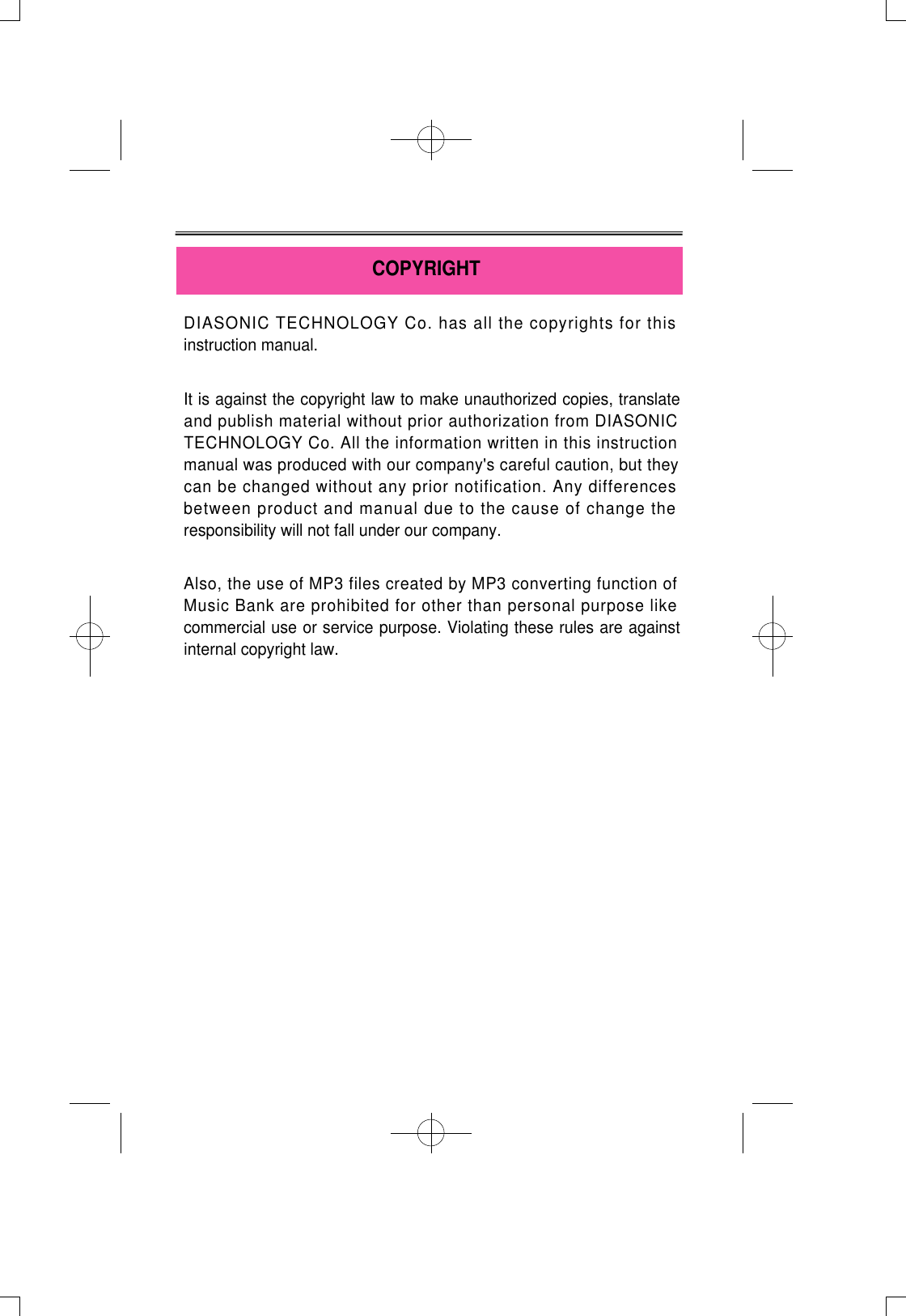 DIASONIC TECHNOLOGY Co. has all the copyrights for thisinstruction manual.It is against the copyright law to make unauthorized copies, translateand publish material without prior authorization from DIASONICTECHNOLOGY Co. All the information written in this instructionmanual was produced with our company&apos;s careful caution, but theycan be changed without any prior notification. Any differencesbetween product and manual due to the cause of change theresponsibility will not fall under our company. Also, the use of MP3 files created by MP3 converting function ofMusic Bank are prohibited for other than personal purpose likecommercial use or service purpose. Violating these rules are againstinternal copyright law.COPYRIGHT