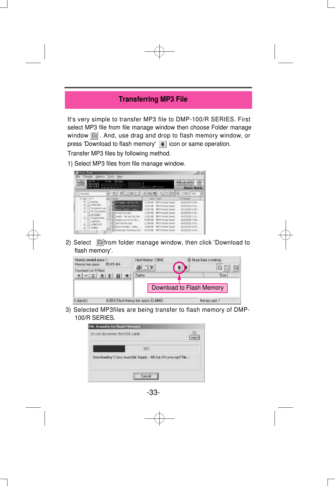 It&apos;s very simple to transfer MP3 file to DMP-100/R SERIES. Firstselect MP3 file from file manage window then choose Folder managewindow      . And, use drag and drop to flash memory window, orpress &apos;Download to flash memory&apos;        icon or same operation.Transfer MP3 files by following method.1) Select MP3 files from file manage window.2) Select       from folder manage window, then click &apos;Download toflash memory&apos;.3) Selected MP3files are being transfer to flash memory of DMP-100/R SERIES. -33- Transferring MP3 FileDownload to Flash Memory