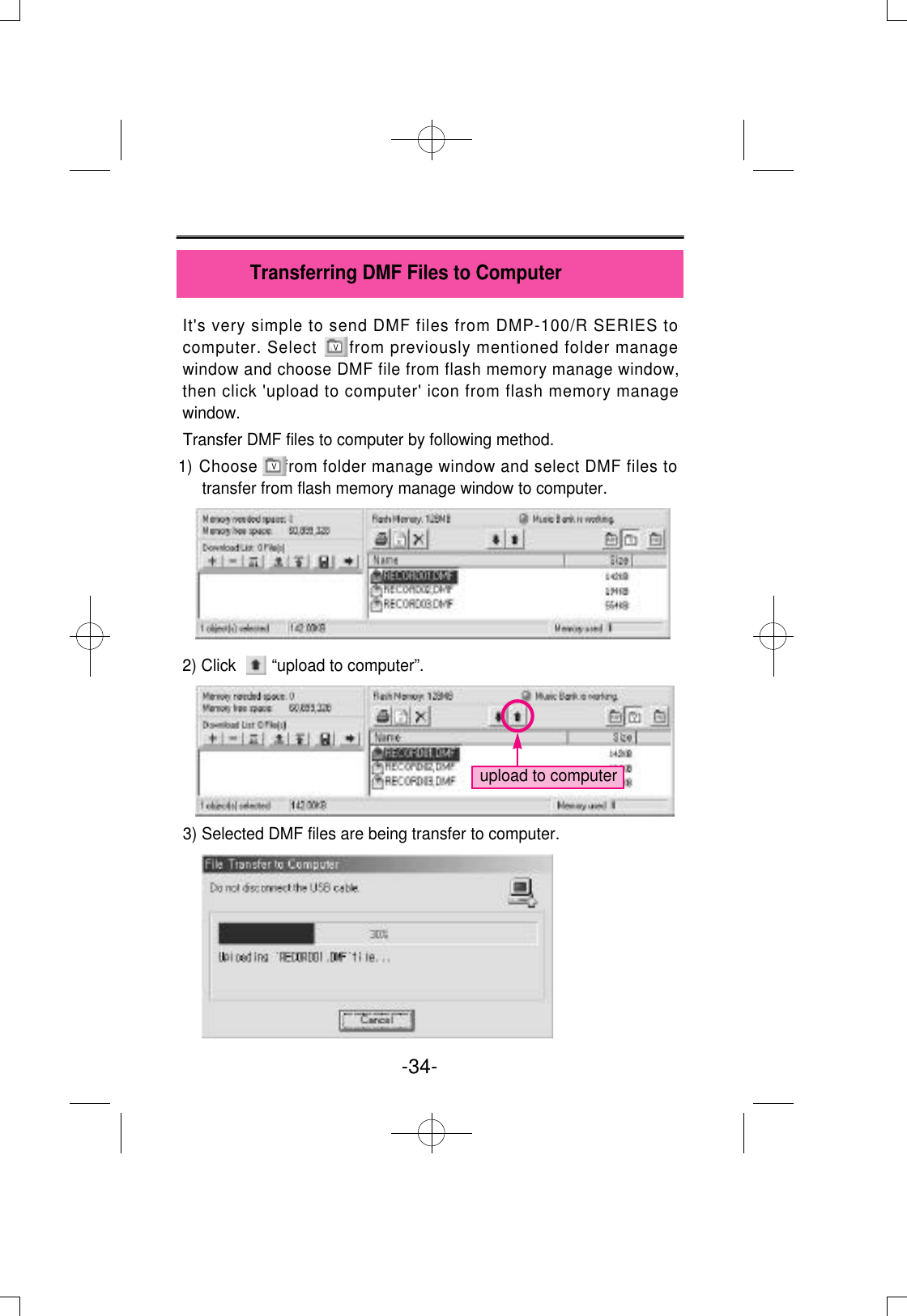 It&apos;s very simple to send DMF files from DMP-100/R SERIES tocomputer. Select      from previously mentioned folder managewindow and choose DMF file from flash memory manage window,then click &apos;upload to computer&apos; icon from flash memory managewindow.Transfer DMF files to computer by following method.1) Choose     from folder manage window and select DMF files totransfer from flash memory manage window to computer. 2) Click        “upload to computer”.3) Selected DMF files are being transfer to computer.-34- Transferring DMF Files to Computerupload to computerVV