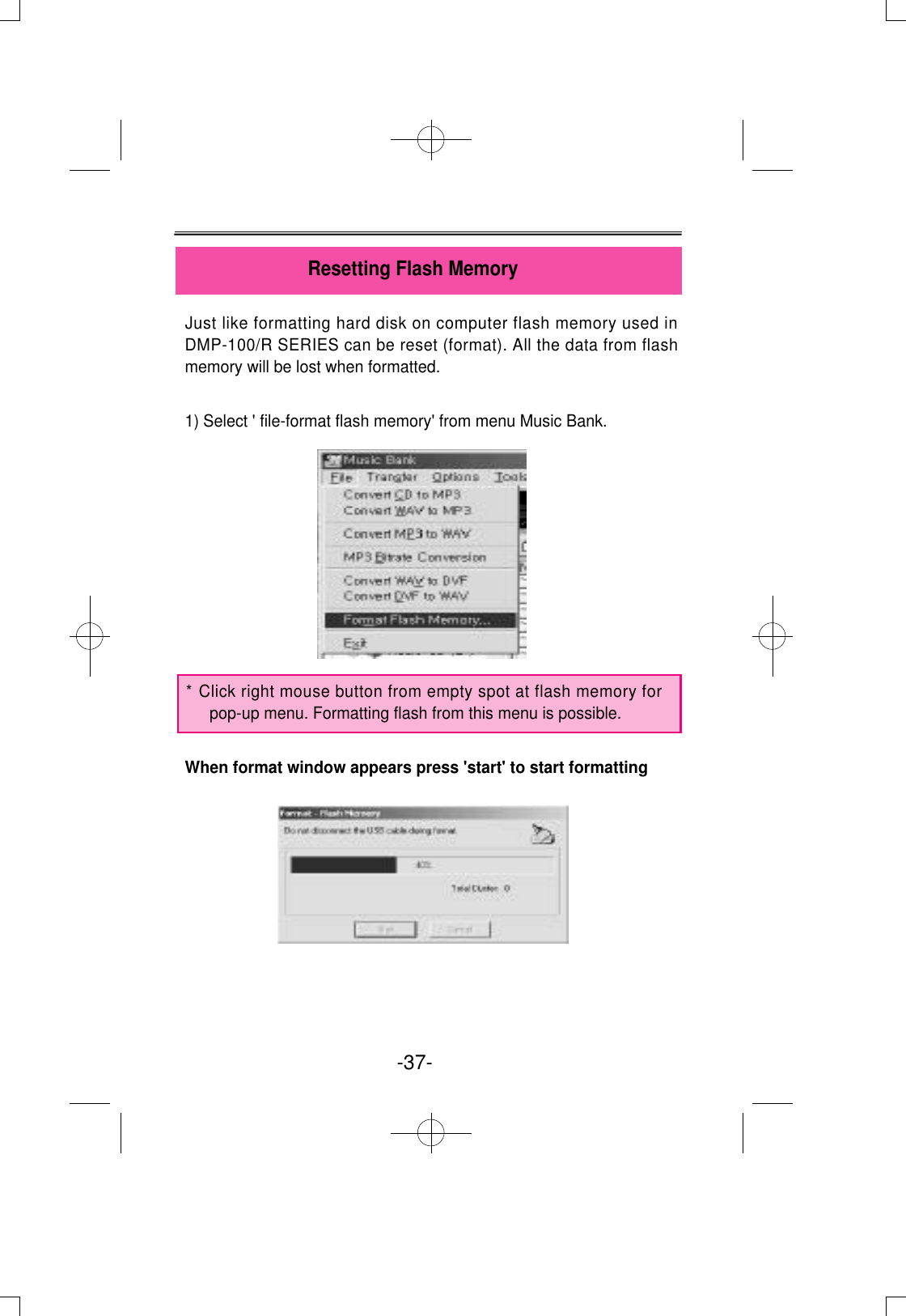 Just like formatting hard disk on computer flash memory used inDMP-100/R SERIES can be reset (format). All the data from flashmemory will be lost when formatted.1) Select &apos; file-format flash memory&apos; from menu Music Bank.When format window appears press &apos;start&apos; to start formattingResetting Flash Memory-37- * Click right mouse button from empty spot at flash memory forpop-up menu. Formatting flash from this menu is possible.