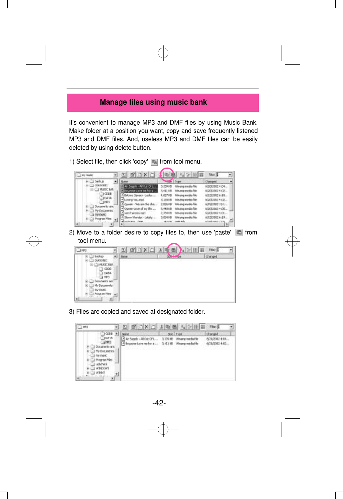 It&apos;s convenient to manage MP3 and DMF files by using Music Bank.Make folder at a position you want, copy and save frequently listenedMP3 and DMF files. And, useless MP3 and DMF files can be easilydeleted by using delete button.1) Select file, then click &apos;copy&apos;       from tool menu.2) Move to a folder desire to copy files to, then use &apos;paste&apos;      fromtool menu.         3) Files are copied and saved at designated folder.Manage files using music bank-42- 