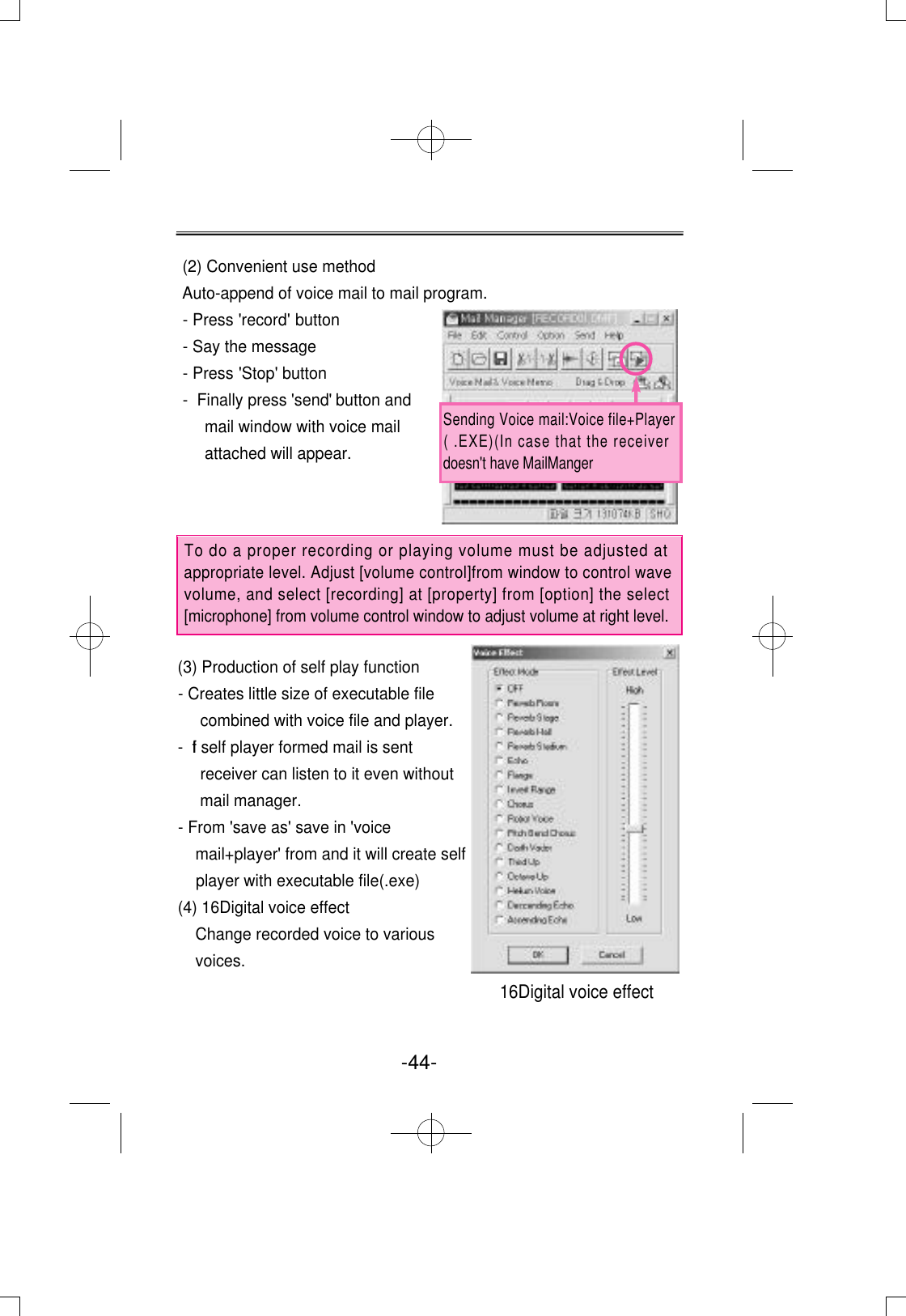 (2) Convenient use methodAuto-append of voice mail to mail program.  - Press   &apos;record&apos; button- Say the message- Press   &apos;Stop&apos; button- Finally press &apos;send&apos; button andmail window with voice mailattached will appear.(3) Production of self play function- Creates little size of executable filecombined with voice file and player.- If self player formed mail is sentreceiver can listen to it even withoutmail manager.- From &apos;save as&apos; save in &apos;voicemail+player&apos; from and it will create selfplayer with executable file(.exe)(4) 16Digital voice effectChange recorded voice to variousvoices.To do a proper recording or playing volume must be adjusted atappropriate level. Adjust [volume control]from window to control wavevolume, and select [recording] at [property] from [option] the select[microphone] from volume control window to adjust volume at right level.-44- 16Digital voice effectSending Voice mail:Voice file+Player( .EXE)(In case that the receiverdoesn&apos;t have MailManger