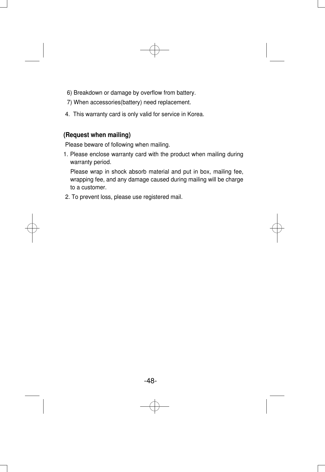 -48- 6) Breakdown or damage by overflow from battery.7) When accessories(battery) need replacement.4.  This warranty card is only valid for service in Korea.(Request when mailing)Please beware of following when mailing.1. Please enclose warranty card with the product when mailing duringwarranty period.Please wrap in shock absorb material and put in box, mailing fee,wrapping fee, and any damage caused during mailing will be chargeto a customer.2. To prevent loss, please use registered mail. 