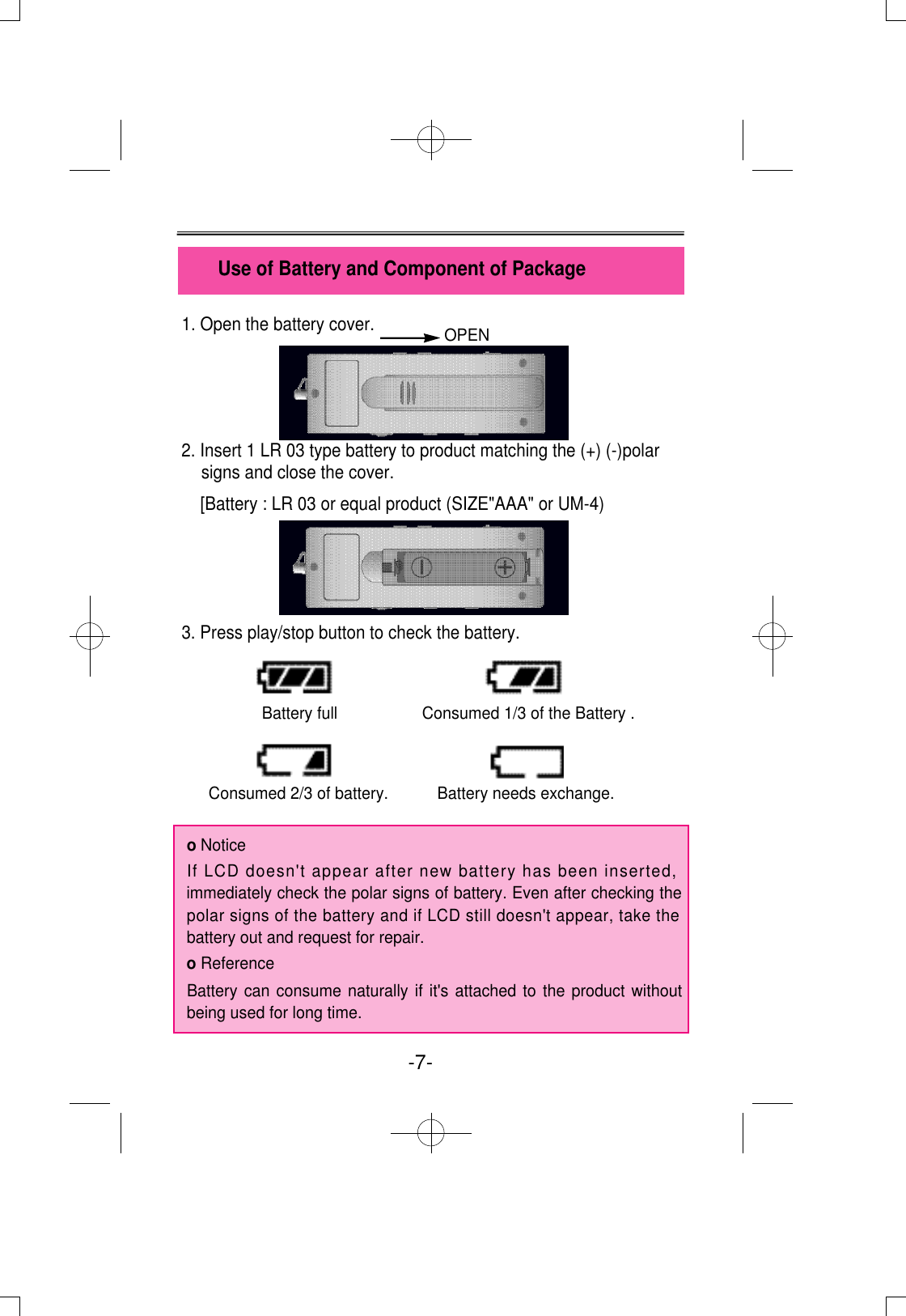 1. Open the battery cover.2. Insert 1 LR 03 type battery to product matching the (+) (-)polarsigns and close the cover.[Battery : LR 03 or equal product (SIZE&quot;AAA&quot; or UM-4)3. Press play/stop button to check the battery.Battery full                   Consumed 1/3 of the Battery .Consumed 2/3 of battery.           Battery needs exchange.o NoticeIf LCD doesn&apos;t appear after new battery has been inserted,immediately check the polar signs of battery. Even after checking thepolar signs of the battery and if LCD still doesn&apos;t appear, take thebattery out and request for repair.o ReferenceBattery can consume naturally if it&apos;s attached to the product withoutbeing used for long time. Use of Battery and Component of Package-7-  OPEN