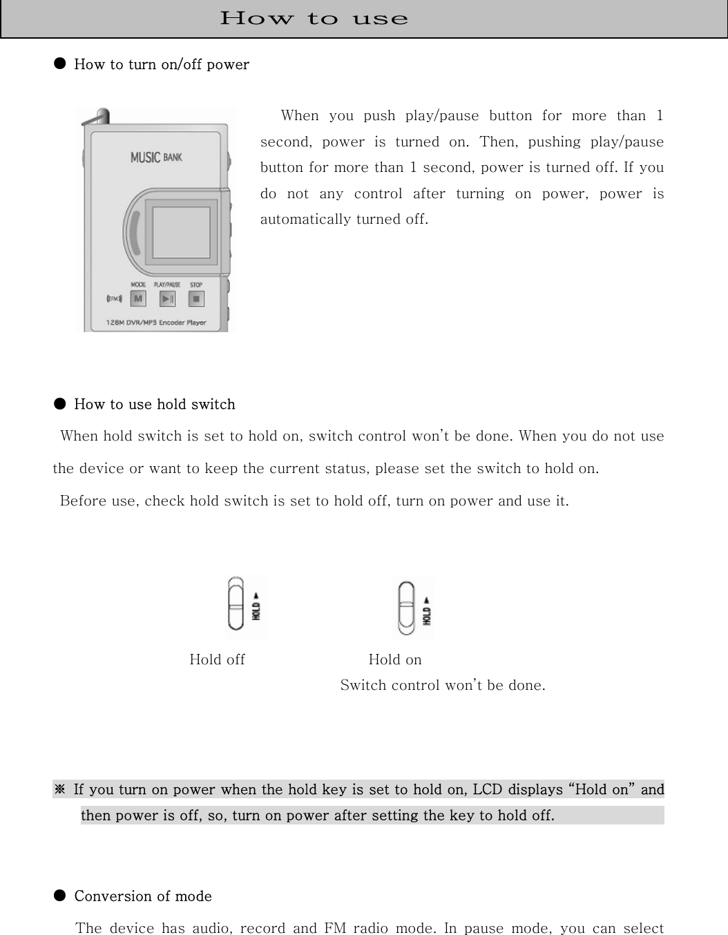   ●  How to turn on/off power    When  you  push  play/pause  button  for  more  than  1 second,  power  is  turned  on.  Then,  pushing  play/pause button for more than 1 second, power is turned off. If you do not any control after turning on power, power is automatically turned off.      ●  How to use hold switch     When hold switch is set to hold on, switch control won’t be done. When you do not use the device or want to keep the current status, please set the switch to hold on.   Before use, check hold switch is set to hold off, turn on power and use it.                          Hold off                 Hold on         Switch control won’t be done.    ※  If you turn on power when the hold key is set to hold on, LCD displays “Hold on” and then power is off, so, turn on power after setting the key to hold off.                                ●  Conversion of mode   The  device  has  audio,  record  and  FM  radio  mode.  In  pause  mode, you can select How to use 