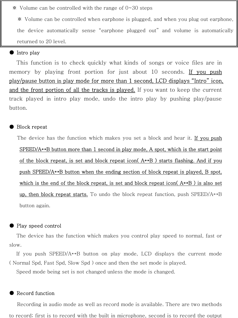       ●  Intro play This function is to check quickly what kinds of songs or voice files are in memory  by  playing  front  portion  for  just  about  10  seconds.  If  you  push play/pause button in play mode for more than 1 second, LCD displays “Intro” icon, and the front portion of all the tracks is played. If you want to keep the current track  played  in  intro  play  mode,  undo  the  intro  play  by  pushing  play/pause button.  ●  Block repeat    The device has the function which makes you set a block and hear  it.  If you push SPEED/A↔B button more than 1 second in play mode, A spot, which is the start point of the block repeat, is set and block repeat icon( A↔B ) starts flashing. And if you push SPEED/A↔B button when the ending section of block repeat is played, B spot, which is the end of the block repeat, is set and block repeat icon( A↔B ) is also set up, then block repeat starts. To undo the block repeat function, push SPEED/A↔B button again.  ●  Play speed control The device has the function which makes you control play speed  to normal, fast or slow. If you push SPEED/A↔B button on play mode, LCD displays the current  mode ( Normal Spd, Fast Spd, Slow Spd ) once and then the set mode is played.   Speed mode being set is not changed unless the mode is changed.   ●  Record function Recording in audio mode as well as record mode is available. There are two methods to record; first is to record with the built in microphone, second is to record the output ※  Volume can be controlled with the range of 0~30 steps ※  Volume can be controlled when earphone is plugged, and when you plug out earphone,the  device  automatically  sense  “earphone  plugged  out” and  volume  is  automaticallyreturned to 20 level. 