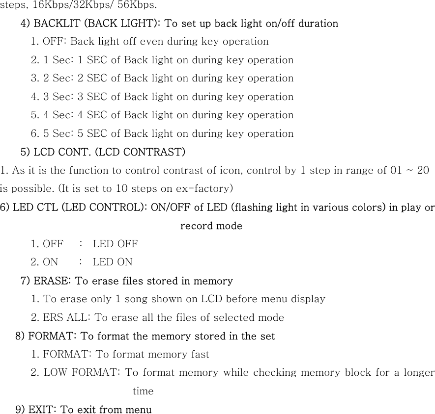 steps, 16Kbps/32Kbps/ 56Kbps.     4) BACKLIT (BACK LIGHT): To set up back light on/off duration       1. OFF: Back light off even during key operation         2. 1 Sec: 1 SEC of Back light on during key operation       3. 2 Sec: 2 SEC of Back light on during key operation       4. 3 Sec: 3 SEC of Back light on during key operation       5. 4 Sec: 4 SEC of Back light on during key operation       6. 5 Sec: 5 SEC of Back light on during key operation     5) LCD CONT. (LCD CONTRAST) 1. As it is the function to control contrast of icon, control by 1 step in range of 01 ~ 20 is possible. (It is set to 10 steps on ex-factory) 6) LED CTL (LED CONTROL): ON/OFF of LED (flashing light in various colors) in play or record mode 1. OFF   :  LED OFF 2. ON    :  LED ON     7) ERASE: To erase files stored in memory       1. To erase only 1 song shown on LCD before menu display       2. ERS ALL: To erase all the files of selected mode    8) FORMAT: To format the memory stored in the set       1. FORMAT: To format memory fast             2. LOW FORMAT: To format memory while checking memory block for a longer time    9) EXIT: To exit from menu              