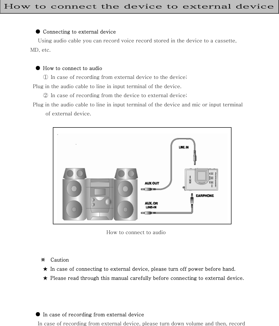    ●  Connecting to external device    Using audio cable you can record voice record stored in the device to a cassette, MD, etc.            ●  How to connect to audio    ① In case of recording from external device to the device;   Plug in the audio cable to line in input terminal of the device.    ② In case of recording from the device to external device;    Plug in the audio cable to line in input terminal of the device and mic or input terminal of external device.                                                  How to connect to audio        ※  Caution ★  In case of connecting to external device, please turn off power before hand. ★  Please read through this manual carefully before connecting to external device.         ●  In case of recording from external device  In case of recording from external device, please turn down volume and then, record How to connect the device to external device