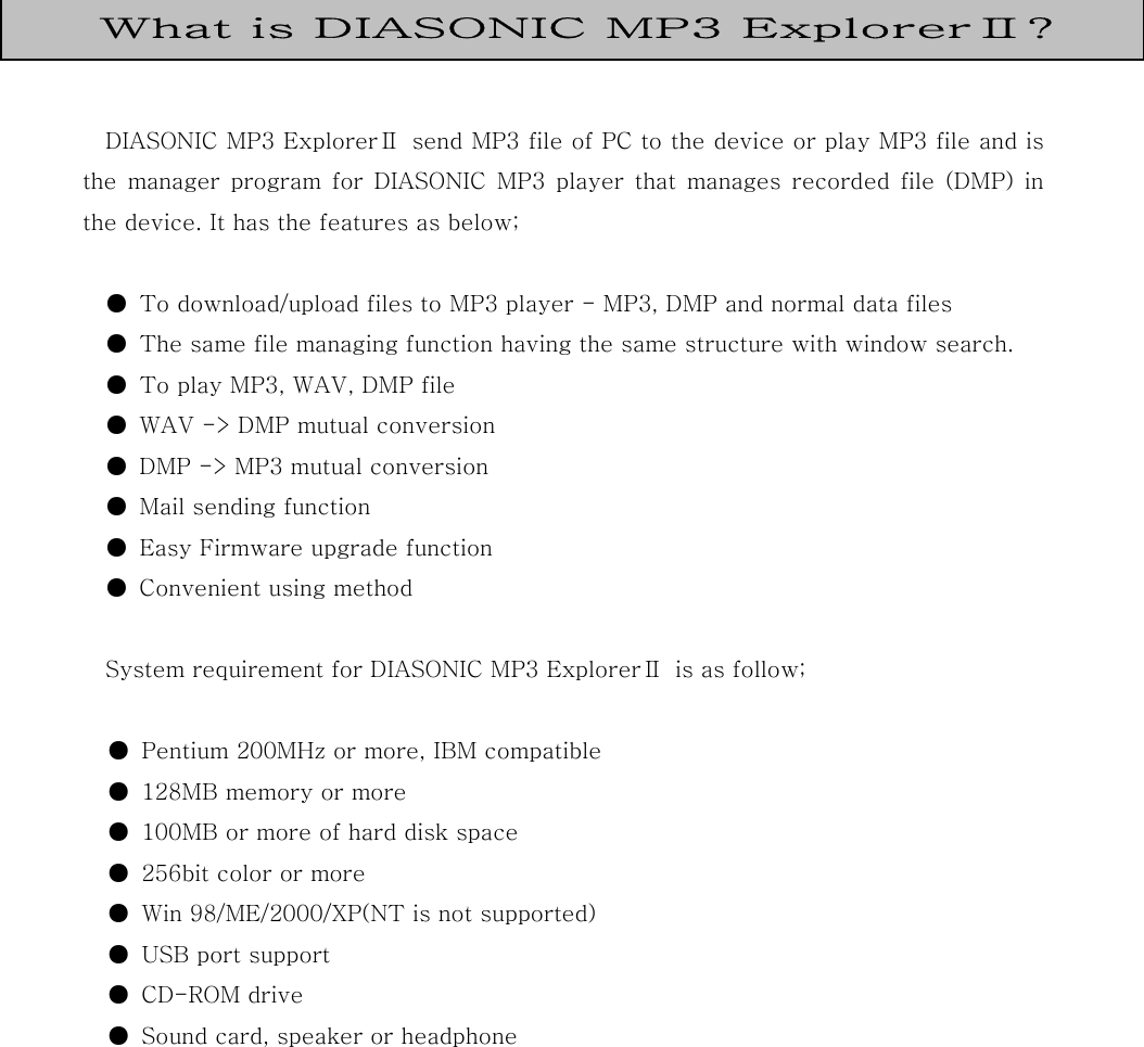    DIASONIC MP3 ExplorerⅡ  send MP3 file of PC to the device or play MP3 file and is the  manager  program  for  DIASONIC  MP3  player  that  manages  recorded  file  (DMP)  in the device. It has the features as below;  ●  To download/upload files to MP3 player - MP3, DMP and normal data files ●  The same file managing function having the same structure with window search. ●  To play MP3, WAV, DMP file   ●  WAV -&gt; DMP mutual conversion ●  DMP -&gt; MP3 mutual conversion ●  Mail sending function ●  Easy Firmware upgrade function ●  Convenient using method  System requirement for DIASONIC MP3 ExplorerⅡ  is as follow;  ●  Pentium 200MHz or more, IBM compatible ●  128MB memory or more ●  100MB or more of hard disk space ●  256bit color or more ●  Win 98/ME/2000/XP(NT is not supported)   ●  USB port support ●  CD-ROM drive ●  Sound card, speaker or headphone           What is DIASONIC MP3 ExplorerⅡ? 
