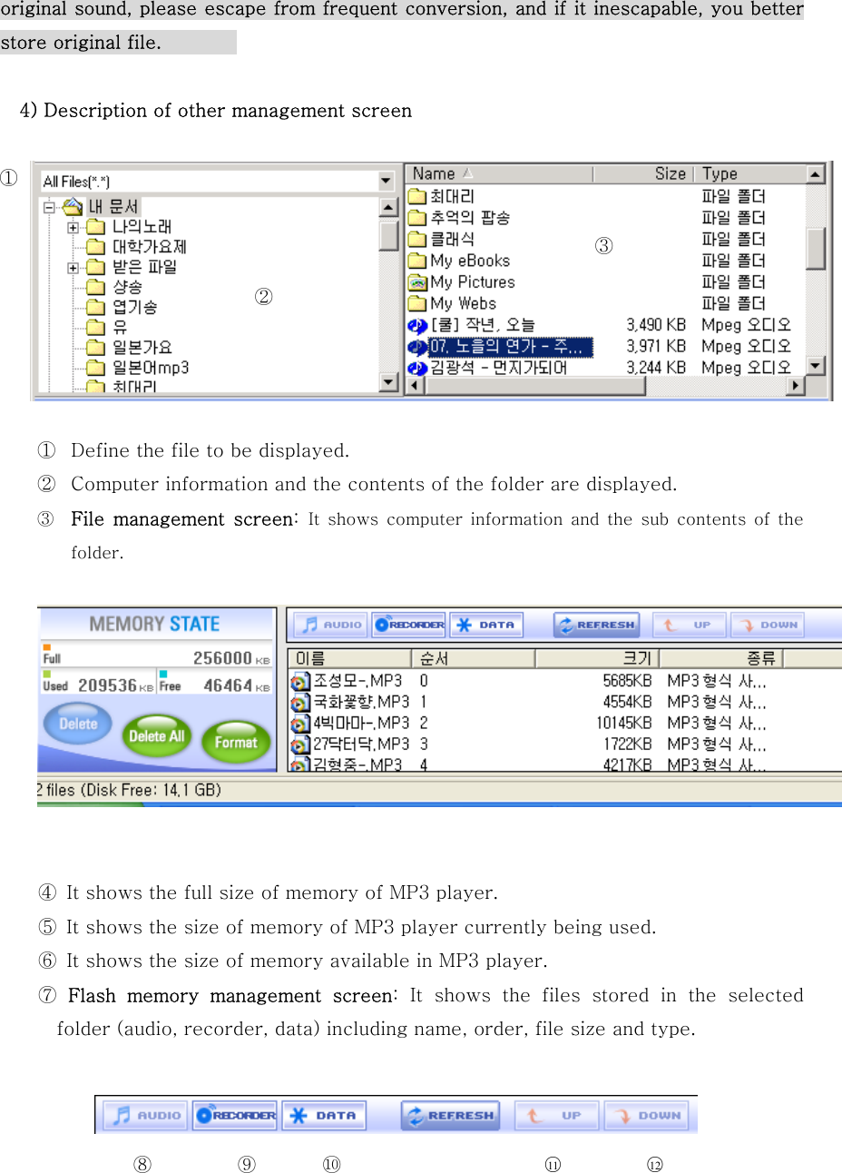 ① ⑧  ⑨  ⑩ ○11 ○12  original sound, please escape from frequent conversion, and if it inescapable, you better store original file.            4) Description of other management screen          ①  Define the file to be displayed. ②  Computer information and the contents of the folder are displayed. ③  File  management  screen:  It  shows  computer  information  and  the  sub  contents  of the folder.    ④  It shows the full size of memory of MP3 player. ⑤  It shows the size of memory of MP3 player currently being used. ⑥  It shows the size of memory available in MP3 player. ⑦  Flash  memory  management  screen: It shows the files stored in the selected folder (audio, recorder, data) including name, order, file size and type.     ③   ② 