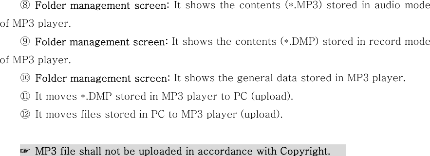     ⑧ Folder management screen: It shows the contents (*.MP3) stored in audio mode of MP3 player.     ⑨ Folder management screen: It shows the contents (*.DMP) stored in record mode of MP3 player.     ⑩ Folder management screen: It shows the general data stored in MP3 player.     ⑪ It moves *.DMP stored in MP3 player to PC (upload).     ⑫ It moves files stored in PC to MP3 player (upload).      ☞  MP3 file shall not be uploaded in accordance with Copyright.                                