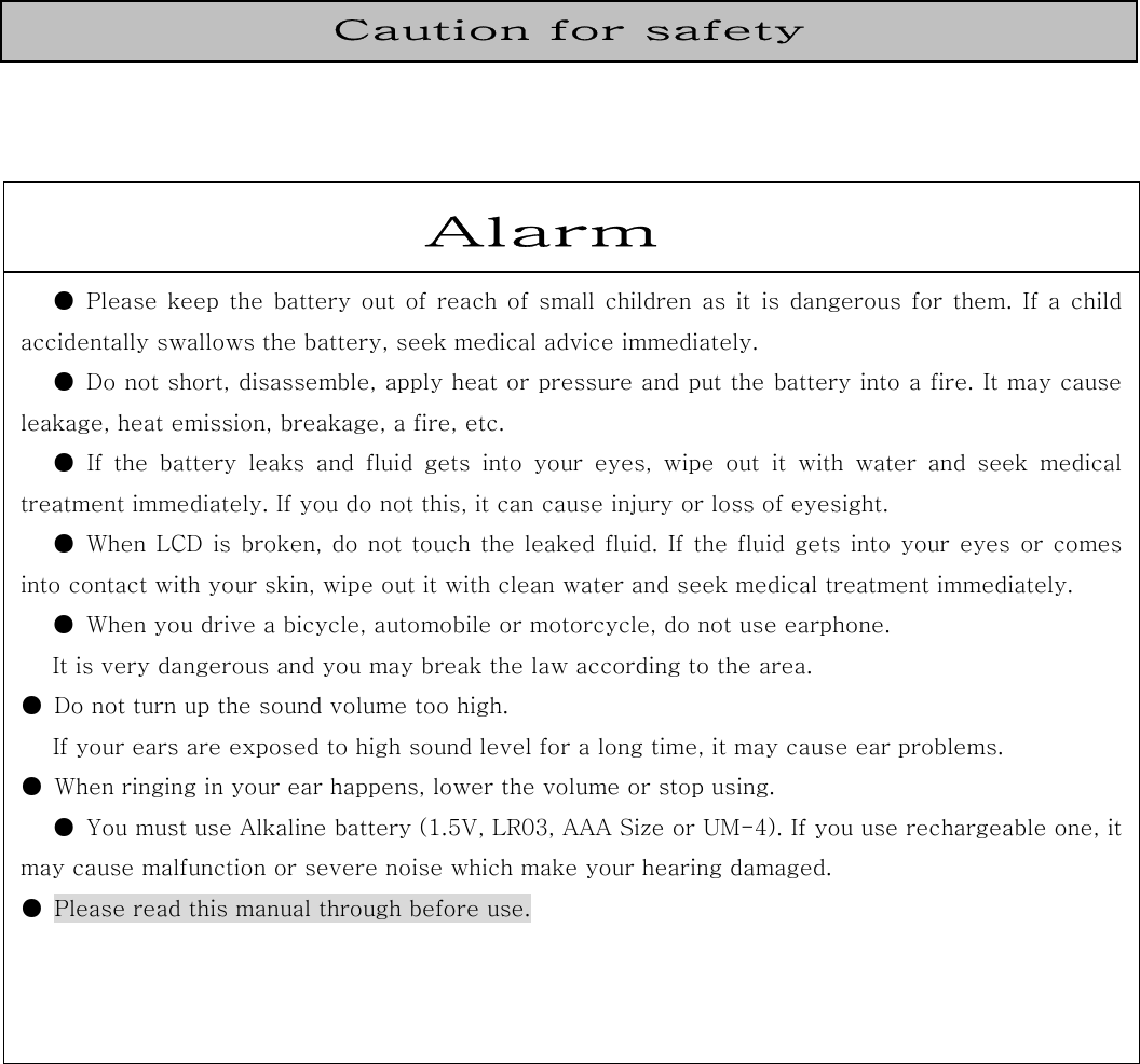                                                                                      Caution for safety Alarm ● Please keep the battery out of reach of small children as it is dangerous for them. If a child accidentally swallows the battery, seek medical advice immediately.   ●  Do not short, disassemble, apply heat or pressure and put the battery into a fire. It may causeleakage, heat emission, breakage, a fire, etc. ● If the battery leaks and fluid gets into your eyes, wipe out it  with  water  and  seek  medicaltreatment immediately. If you do not this, it can cause injury or loss of eyesight. ● When LCD is broken, do not touch the leaked fluid. If the fluid gets into your  eyes or comes into contact with your skin, wipe out it with clean water and seek medical treatment immediately. ●  When you drive a bicycle, automobile or motorcycle, do not use earphone. It is very dangerous and you may break the law according to the area.   ●  Do not turn up the sound volume too high. If your ears are exposed to high sound level for a long time, it may cause ear problems. ●  When ringing in your ear happens, lower the volume or stop using. ●  You must use Alkaline battery (1.5V, LR03, AAA Size or UM-4). If you use rechargeable one, it may cause malfunction or severe noise which make your hearing damaged.   ●  Please read this manual through before use.  