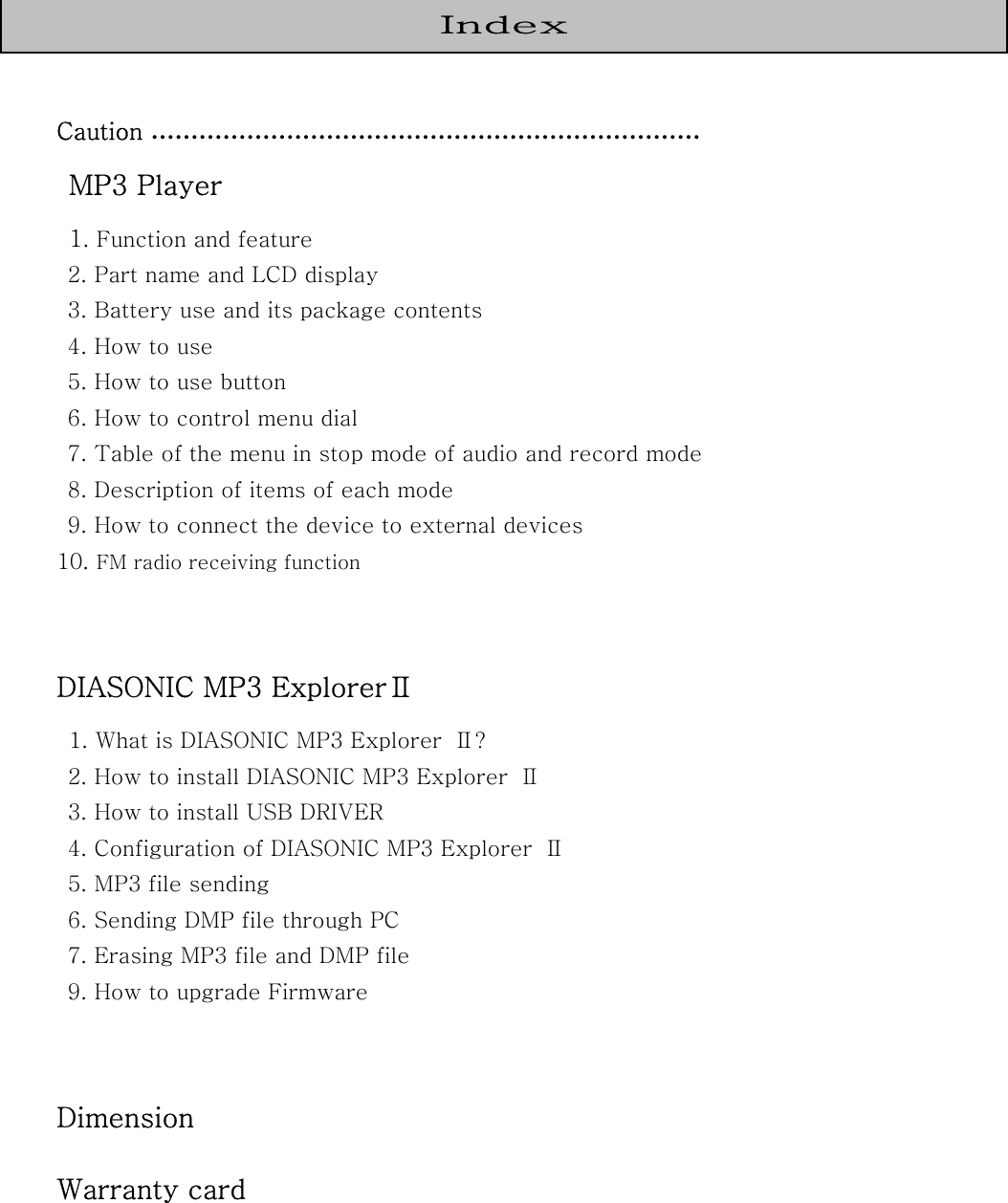       Caution ……………………………………………………………  MP3 Player  1. Function and feature   2. Part name and LCD display   3. Battery use and its package contents  4. How to use   5. How to use button   6. How to control menu dial   7. Table of the menu in stop mode of audio and record mode   8. Description of items of each mode   9. How to connect the device to external devices 10. FM radio receiving function   DIASONIC MP3 ExplorerⅡ  1. What is DIASONIC MP3 Explorer  Ⅱ?   2. How to install DIASONIC MP3 Explorer  Ⅱ     3. How to install USB DRIVER     4. Configuration of DIASONIC MP3 Explorer  Ⅱ     5. MP3 file sending   6. Sending DMP file through PC   7. Erasing MP3 file and DMP file   9. How to upgrade Firmware     Dimension Warranty card  Index 