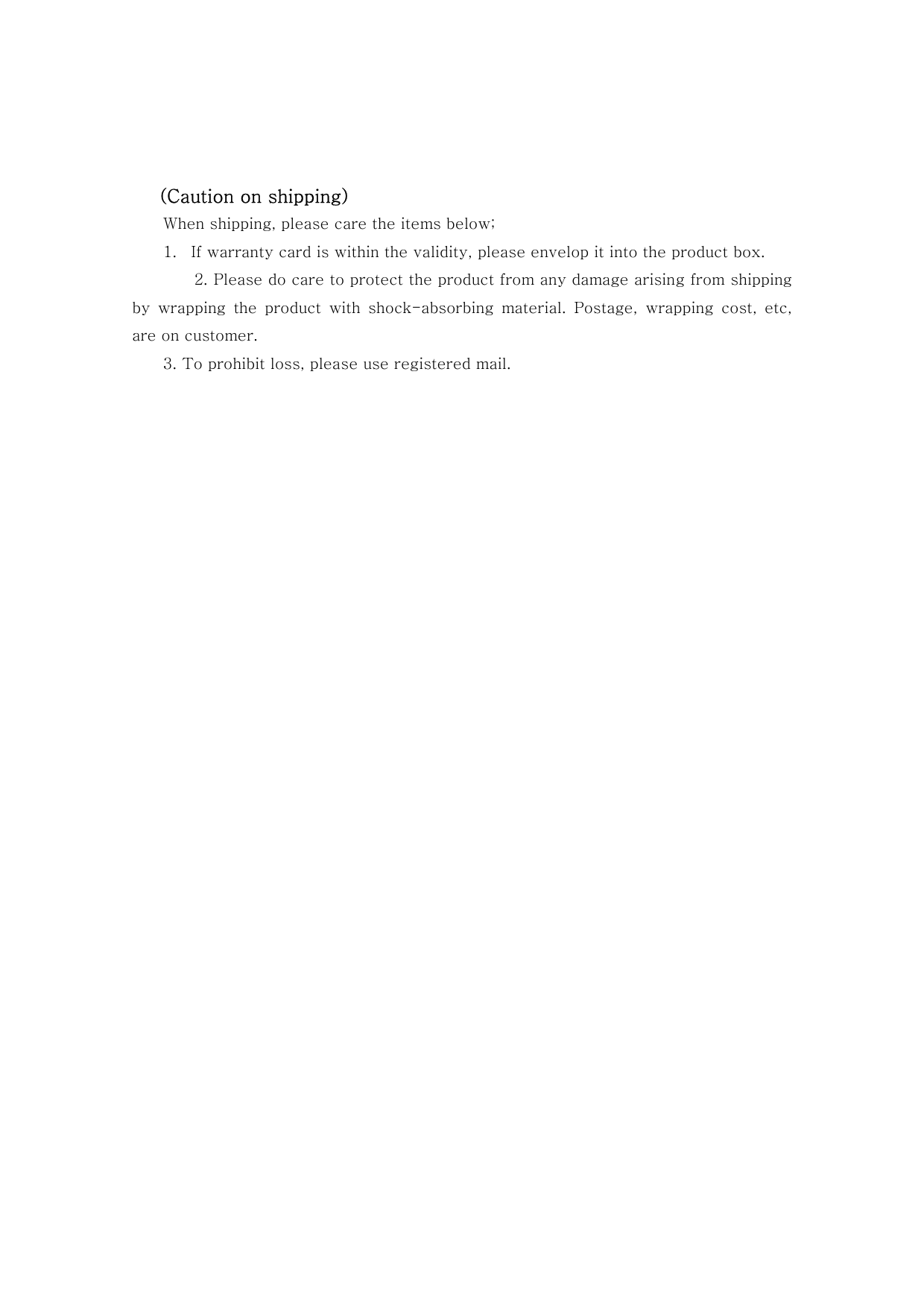     (Caution on shipping) When shipping, please care the items below; 1.  If warranty card is within the validity, please envelop it into the product box. 2. Please do care to protect the product from any damage arising from shipping by  wrapping  the  product  with  shock-absorbing  material.  Postage, wrapping cost, etc, are on customer. 3. To prohibit loss, please use registered mail.                             