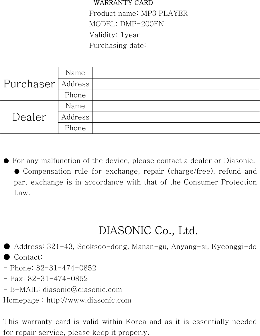  WARRANTY CARD Product name: MP3 PLAYER MODEL: DMP-200EN Validity: 1year Purchasing date:          ●  For any malfunction of the device, please contact a dealer or Diasonic. ●  Compensation  rule  for  exchange,  repair  (charge/free),  refund  and part exchange is in accordance with that of the Consumer Protection Law.                     DIASONIC Co., Ltd. ●  Address: 321-43, Seoksoo-dong, Manan-gu, Anyang-si, Kyeonggi-do ●  Contact: - Phone: 82-31-474-0852   - Fax: 82-31-474-0852 - E-MAIL: diasonic@diasonic.com Homepage : http://www.diasonic.com  This warranty card is valid within Korea and as it is essentially needed for repair service, please keep it properly. Name   Address   Purchaser Phone   Name   Address   Dealer Phone   