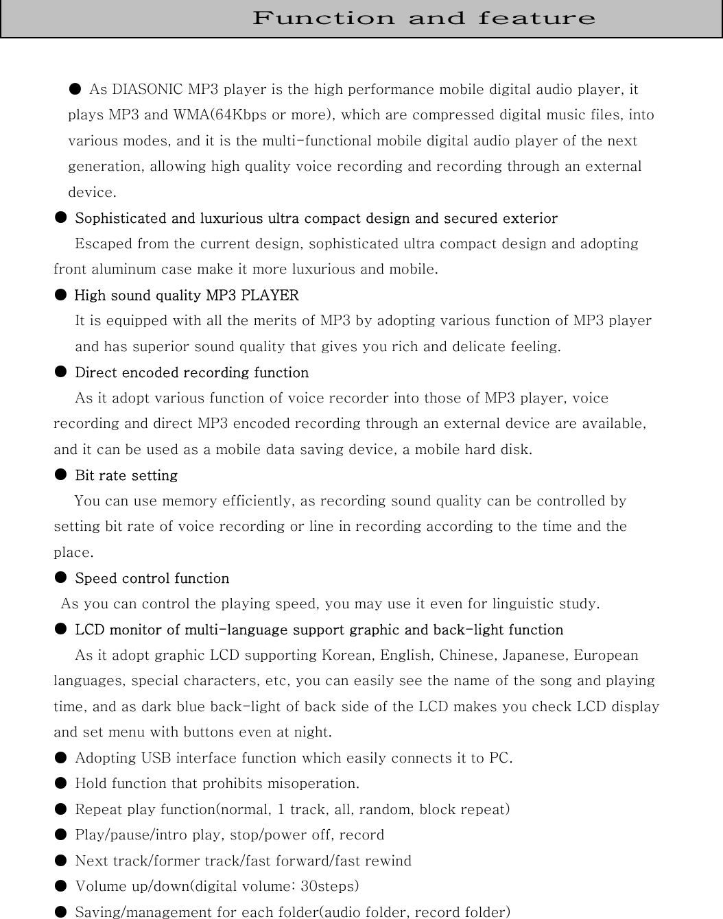   ●  As DIASONIC MP3 player is the high performance mobile digital audio player, it plays MP3 and WMA(64Kbps or more), which are compressed digital music files, into various modes, and it is the multi-functional mobile digital audio player of the next generation, allowing high quality voice recording and recording through an external device. ●  Sophisticated and luxurious ultra compact design and secured exterior  Escaped from the current design, sophisticated ultra compact design and adopting front aluminum case make it more luxurious and mobile. ●  High sound quality MP3 PLAYER It is equipped with all the merits of MP3 by adopting various function of MP3 player and has superior sound quality that gives you rich and delicate feeling. ●  Direct encoded recording function As it adopt various function of voice recorder into those of MP3 player, voice recording and direct MP3 encoded recording through an external device are available, and it can be used as a mobile data saving device, a mobile hard disk. ●  Bit rate setting You can use memory efficiently, as recording sound quality can be controlled by setting bit rate of voice recording or line in recording according to the time and the place. ●  Speed control function   As you can control the playing speed, you may use it even for linguistic study. ●  LCD monitor of multi-language support graphic and back-light function As it adopt graphic LCD supporting Korean, English, Chinese, Japanese, European languages, special characters, etc, you can easily see the name of the song and playing time, and as dark blue back-light of back side of the LCD makes you check LCD display and set menu with buttons even at night. ●  Adopting USB interface function which easily connects it to PC. ●  Hold function that prohibits misoperation. ●  Repeat play function(normal, 1 track, all, random, block repeat) ●  Play/pause/intro play, stop/power off, record ●  Next track/former track/fast forward/fast rewind ●  Volume up/down(digital volume: 30steps) ●  Saving/management for each folder(audio folder, record folder)   Function and feature 