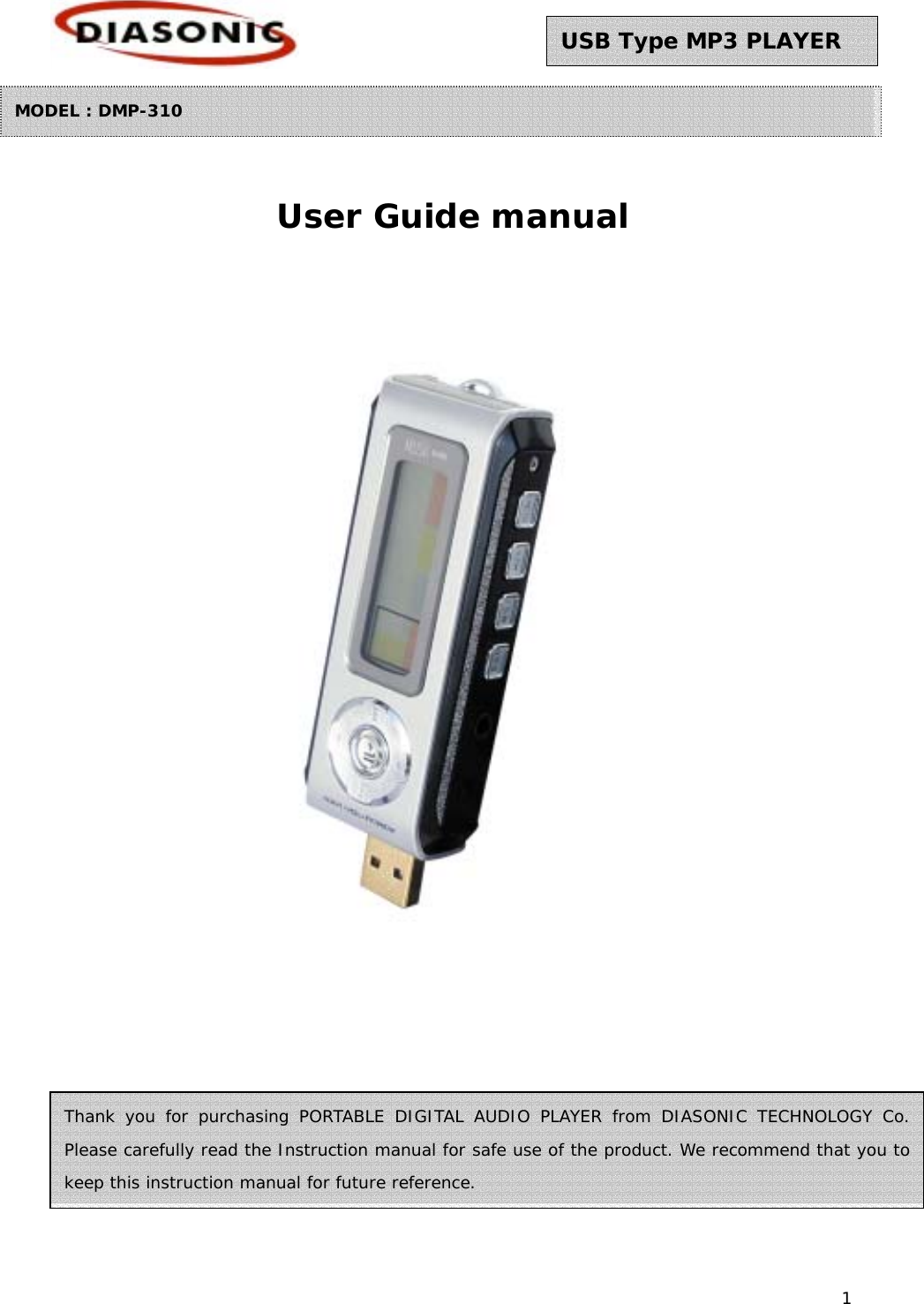 1 Thank you for purchasing PORTABLE DIGITAL AUDIO PLAYER from DIASONIC TECHNOLOGY Co. Please carefully read the Instruction manual for safe use of the product. We recommend that you to keep this instruction manual for future reference.       User Guide manual          USB Type MP3 PLAYER MODEL : DMP-310 