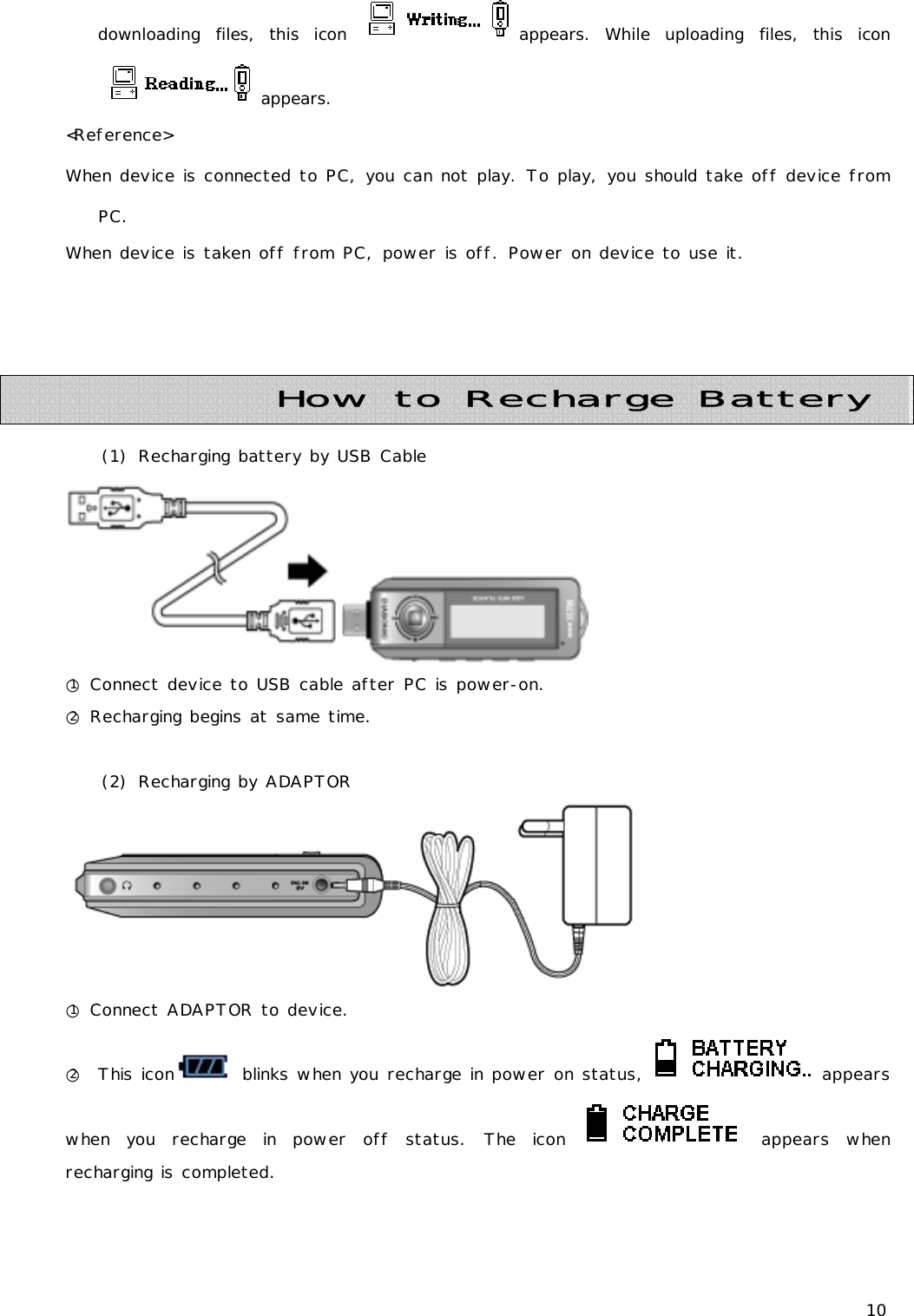 10 downloading files, this icon  appears. While uploading files, this icon  appears. &lt;Reference&gt; When device is connected to PC, you can not play. To play, you should take off device from PC. When device is taken off from PC, power is off. Power on device to use it.      (1) Recharging battery by USB Cable  ○1 Connect device to USB cable after PC is power-on. ○2 Recharging begins at same time.  (2) Recharging by ADAPTOR  ○1 Connect ADAPTOR to device. ○2  This icon  blinks when you recharge in power on status,   appears when you recharge in power off status. The icon   appears  when recharging is completed.   How to Recharge Battery 